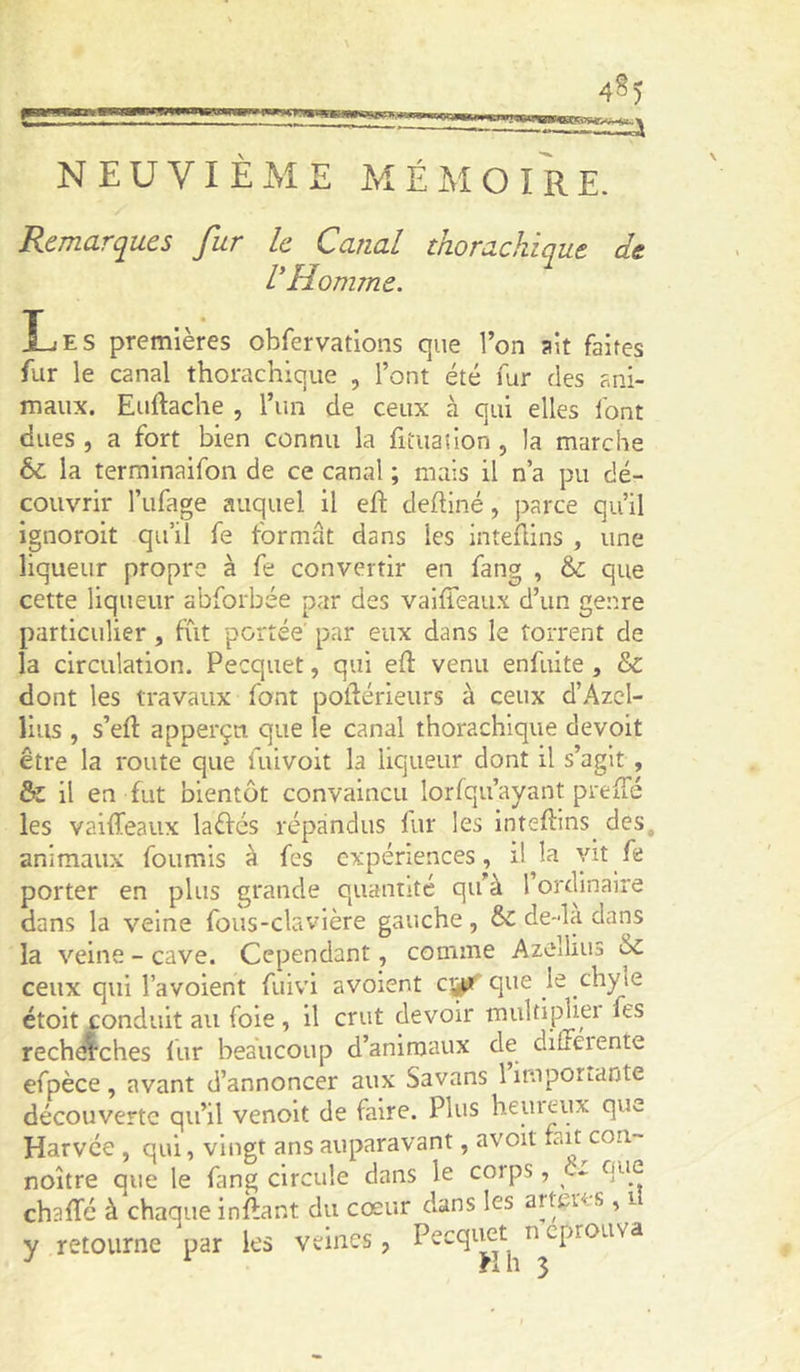 NEUVIÈME MÉAIOIRE. Remarques fur le Canal thorachiqut de l'Homme. Les premières obfervations que l’on ait faites fur le canal thorachiqiie , l’ont été fur des ani- maux. Euftache , l’un de ceux à qui elles font dues , a fort bien connu la fitiianon , la marche & la terminaifon de ce canal ; mais il n a pu dé- couvrir l’iifage auquel il eft deftiné, parce qu’il ignoroit qu’il fe formât dans les inteflins , une liqueur propre à fe convertir en fang , &; que cette liqueur abforbée par des vaiffeaux d’un genre particulier, fût portée' par eux dans le torrent de la circulation. Pecquet, qui ed: venu enfuite , & dont les travaux font poftérieurs à ceux d’Azcl- lius , s’eft apperçn que le canal thoraebique devoit être la route que fuivoit la liqueur dont il s’agit, ôi il en fut bientôt convaincu lorfqu’ayant prefTé les vaifTeaux laéfés répandus fur les intedins^ des, animaux fournis à fes expériences, il la vit fe porter en plus grande quantité qu’à l’ordinaire dans la veine fous-clavière gauche, &: de-là dans la veine - cave. Cependant, comme Azellius ^ ceux qui l’avoient fuivi avolent cyff que le ^hyie étoit conduit au foie , il crut devoir multipliei fes recherches lur beaucoup d’animaux de diffeiente efpèce, avant d’annoncer aux Savans limpotLante découverte qu’il venoit de faire. Plus hemeux que Harvee , qui, vingt ans auparavant, avoit fait con- noître que le fang circule dans le corps, c- que chafTé à chaque inftant du cœur dans les artçres, i y retourne par les veines, Pecqitet n éprouva ^ Hlî 3