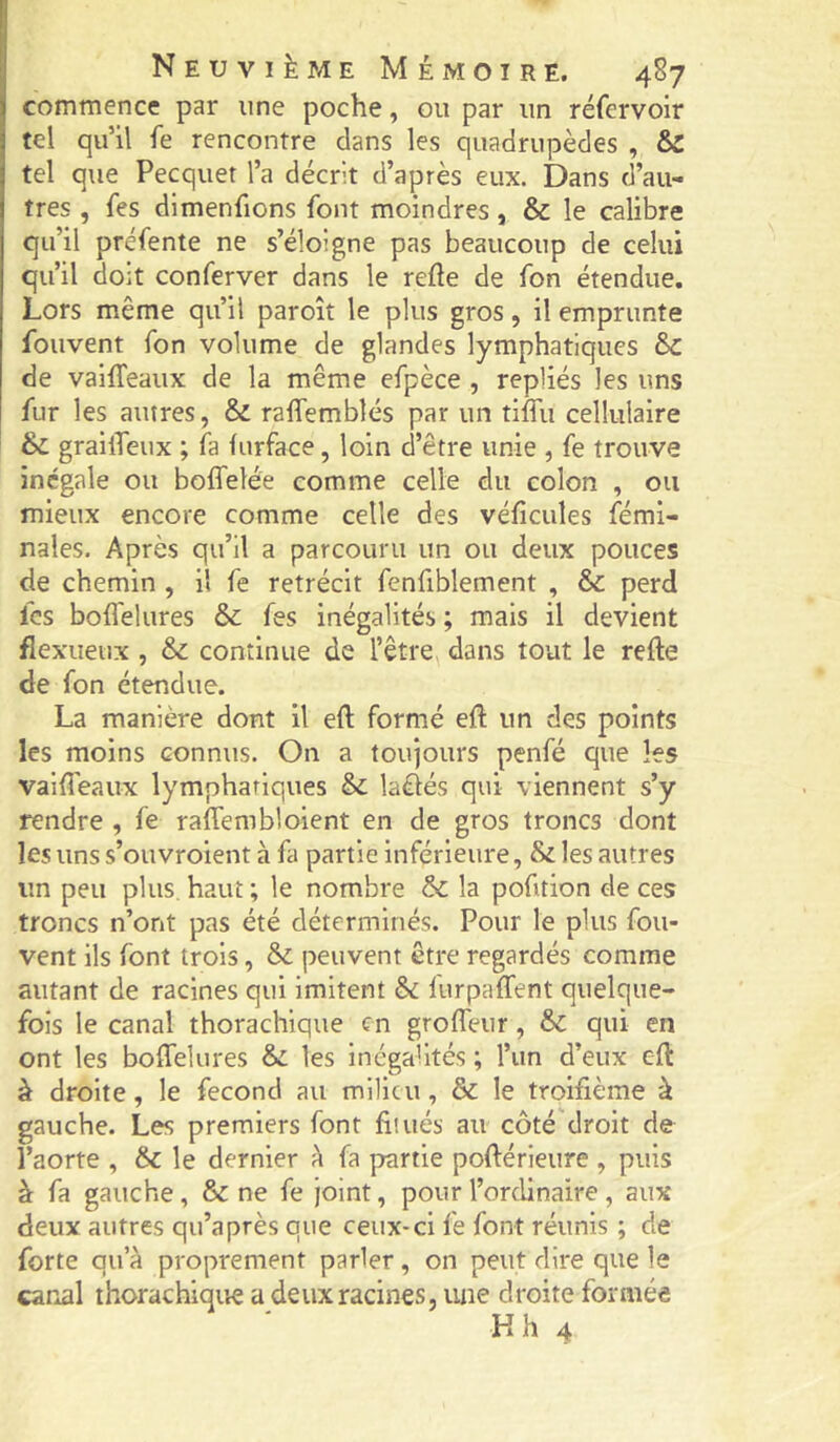 I Neuvième Mémoire. 487 commence par une poche, ou par un réfervoir tel qu’il fe rencontre dans les quadrupèdes , & tel que Pecquet l’a décrit d’après eux. Dans d’au- tres , fes dimenfions font moindres, & le calibre qu’il préfente ne s’éloigne pas beaucoup de celui qu’il doit conferver dans le refte de fon étendue. Lors même qu’il paroît le plus gros, il emprunte fouvent fon volume de glandes lymphatiques d>C de vaiffeaux de la même efpèce , repliés les uns fur les autres, & raffemblés par un tiffu cellulaire & grailTeux ; fa furface, loin d’être unie , fe trouve inégale ou boffelée comme celle du colon , ou mieux encore comme celle des véficules fémi- nales. Après qu’il a parcouru un ou deux pouces de chemin , il fe rétrécit fenfiblement , & perd fcs boflelures & fes inégalités ; mais il devient flexueux , & continue de l’être dans tout le refte de fon étendue. La manière dont il eft formé eft un des points les moins connus. On a toujours penfé que les vailTeaux lymphatiques & laétés qui viennent s’y rendre , fe raffembloient en de gros troncs dont les uns s’ouvroient à fa partie inférieure, & les autres un peu plus, haut ; le nombre & la pofition de ces troncs n’ont pas été déterminés. Pour le plus fou- vent ils font trois, & peuvent être regardés comme autant de racines qui imitent & lurpaffent quelque- fois le canal thorachique en groffeur, qui en ont les boffelures & les inégalités ; l’un d’eux eft à droite, le fécond au milieu, & le troifième à gauche. Les premiers font fitués au côté droit de l’aorte , & le dernier à fa prartie poftérieure , puis à fa gauche, & ne fe joint, pour l’ordinaire , aux deux autres qu’a près que ceux-ci fe font réunis ; de forte qu’à proprement parler, on peut dire que le canal thorachique a deux racines, une droite formée