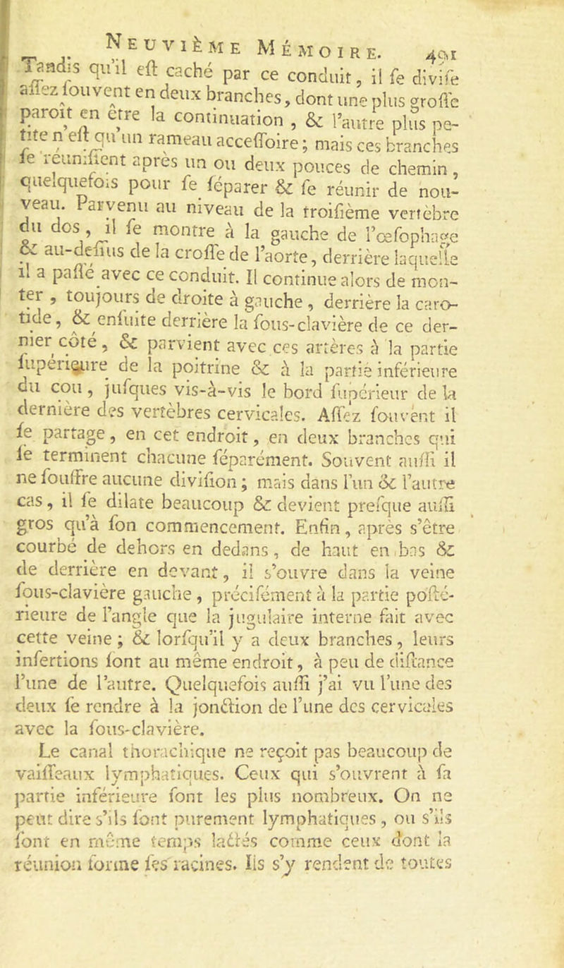 -r J* ^^uviÈME Mémoire. 401 /iyndis qiiil eft caché par ce conduit, il fe divife affezlouvent en deux branches, dont une plus groffc paraît en etre la continuation , &amp; l’autre plus pe- / ^ rarneau acceffoire ; mais ces branches le reuniUent apres un ou deux pouces de chemin , quelquefois pour fe féparer &amp; fe réunir de nou- veau. Farvenu au niveau de la troifième vertèbre du dos , il fe montre à la gauche de rcefophrige &amp; au-dehus de la crofle de l’aorte, derrière laquelle il a pane avec ce conduit. Il continue alors de mon- ter , toujours de arolte à gauche , derrière la caro- tide, &amp; eniinte derrière la fous-cîavière de ce der- nier côté, Sc parvient avec ces artères à la partie lupeii(ÿ.ire de la poitrine &amp; à la partie inférieure ’ îufqiies vis-à-vis le bord fupcneur de la dernière des vertèbres cervicales. Affez fou vent il fe partage, en cet endroit, en deux branches qui le terminent chacune féparément. Souvent aufîi il ne foutfre aucune divilion ; mais dans l’un oc l’autre cas, il fe dilate beaucoup &amp; devient prefque aiiiîi gros qu’a fon commencement. Enfin, après s’être courbé de dehors en dedans, de haut euibns &amp; de derrière en devant, il s’ouvre dans la veine fqus-clavière gauche , précifémenî à la partie poflé- rleure de l’angle que la jugulaire interne fait avec cette veine ; &amp;c lorfau’il y a deux branches, leurs infertions lont au même endroit, à peu de diflance l’une de l’autre. Quelquefois aufîi j’ai vu l’une des deux fe rendre à la jonèfion de l’une des cervicales avec la fous-clavière. Le canal thorachique ne reçoit pas beaucoup de vailTeaux lymphatiques. Ceux qui s’ouvrent à fa partie inférieure font les plus nombreux. On ne peut dire s’ils font purement lymphatiques, ou s’ils font en même temps ladés comme ceux dont la réunion forme fçs'racines. Iis s’y rendent de toutes