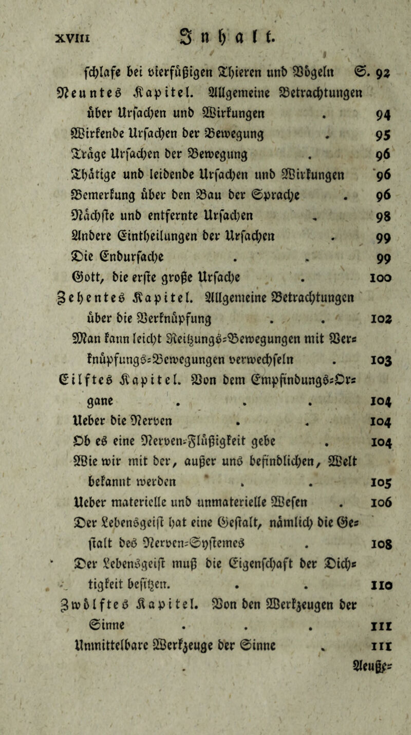 fd>Iafe bei oierfüßigen gieren unb Bogeltt 0. 9z üfteunteö Kapitel. Allgemeine Betrachtungen über Urfacben unb Sßirfungen . 94 &8irFenbe Hrfadjen ber Bewegung . 95 &rage Urfacben ber Bewegung . 96 &bättge unb leibenbe Hrfad;en unb Stillungen 96 Bemerkung über ben Bau ber 0prad;e . 96 Bacbfie unb entfernte Urfadjen „ 98 Anbere Gintbeilungen ber Hrfad;en . 99 £)ie (£nburfad;e . , 99 ©ott, bie erfte große Urfad)e . 100 gebenteS Kapitel. Allgemeine Betrad;tungcn über bie BerFnüpfung . . 102 2CRan Faun leidet $fteibung$;Bewegungcn mit Ber« FnüpfutigSsBcwegungen nerwecbfeln . 103 (£ilfte£ Kapitel. Bon bem (Jmpfinbung^Ors gane . . . 104 Heber bie Bergen . . 104 £)b e£ eine Beroen-glüßigFeit gebe . 104 SBiewir mit ber, außer unö beßnblid;en, 2Belt begannt werben ’ * . 105 Heber materielle unb unmaterielle SSefen . 106 £)er £ebenogeijl bot eine @efialt, nämlid; bie ©es ftalt beö Berocn=0pfiemc$ . 108 &er £eben3geift muß bie (*igenfd;aft ber £)icbs tigFeit beft'bett. . . jio gwblfteö Kapitel. Bon ben BJerfyeugen ber 0inne . . nr Hmnittelbarc 2öerF$euge ber ©inne * in Aeuß^s
