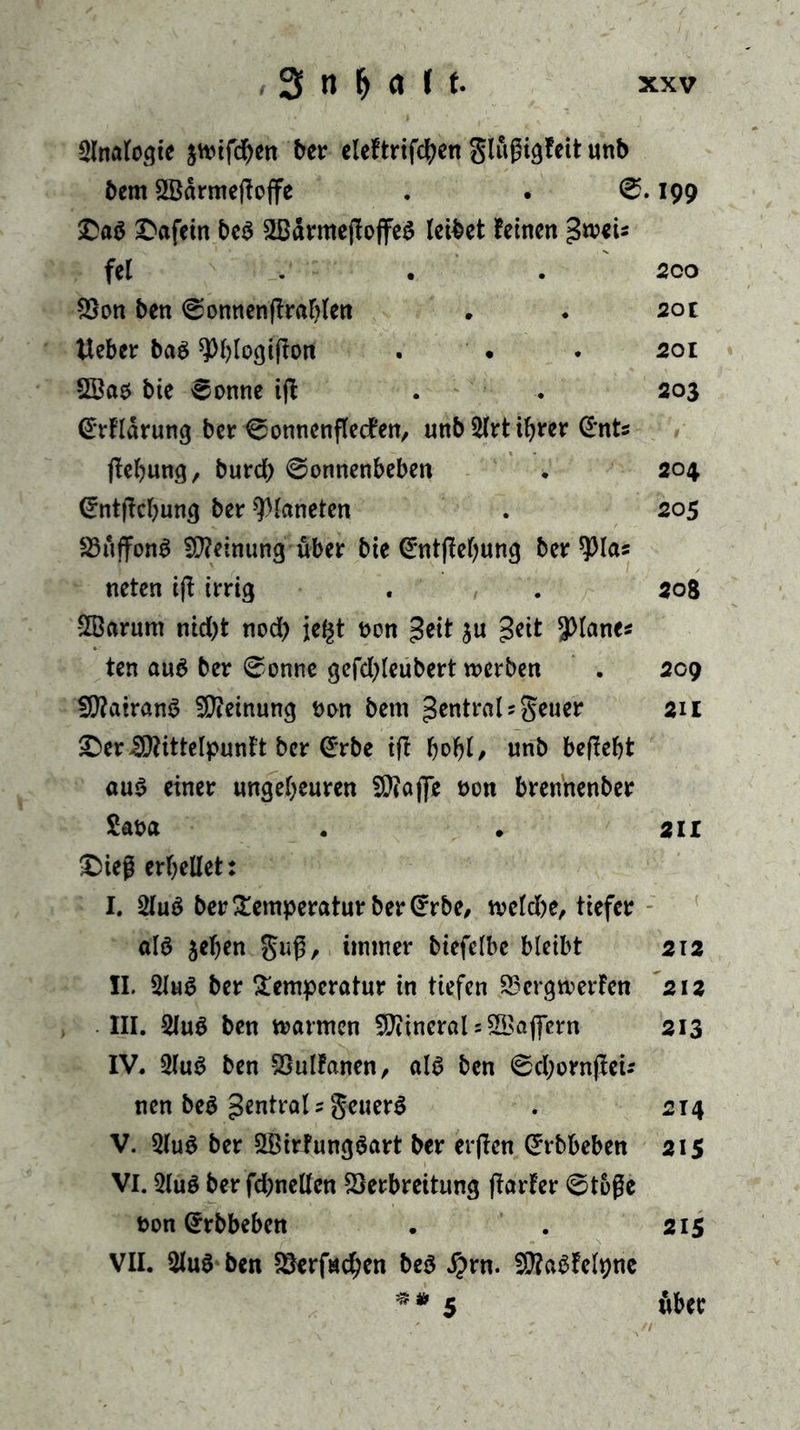 Analogie $wtfd)en ber cleftrifc^en glußigfeit unb bcm 2öärmefto|fe . . 0.199 £a$ £afein be$ 2BärmejIojfe$ leibet leinen gwei* fei . . . 2co Von ben 0onnenftrahlen . . 20t Heber ba$ ^bloßifton . • . 201 2öao bie 0onne iff . . 203 @rflarung ber 0onnenflecfen, unb Slrt ihrer (£nts jtehung, burd) 0onnenbeben . 204 (£ntjfcf)uwj ber Planeten . 205 Vuffonl Meinung über bie (ümtflehung ber $ las neten ift irrig . . 508 2Barum nid)t nod) je^t Don £eit ju j3eit planes ten au6 ber 0onne gefd;leubert werben . 209 SÜ?airan3 Meinung Don bem Zentral 5 geuer 211 £>er ^ittelpunft ber @rbe ift , unb befleht au$ einer ungeheuren f0?affe Don brennenber Saoa . . 2il £>ieß erhellet: I. 2luö ber Temperatur ber Crrbe, weld)e, tiefer als jehen guß, immer btefelbe bleibt 212 II. 2lu$ ber Temperatur in tiefen Vergwerfen 212 III. 2luS ben warmen Mineral 5 SBajfern 213 IV. 2lu$ ben Vulfanen, als ben 0d;ornjlei-- nen be$ Zentral ? geuerS . 214 V. 9lu$ ber SBirfungSart ber erften Grrbbeben 215 VI. 2lu$ ber fd;nellen Verbreitung parier 0t6ße Don Qrrbbeben . . 215 VII. 2luS ben Verfstd;cn beS #rn. SSttaSfelpne ** 5 über