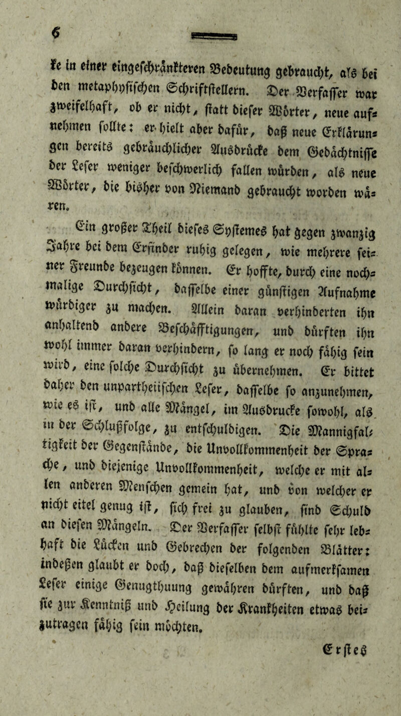 re in einet- eingefchränfteren 23ebeutung gebrauch, als bei licn metapbpftfchen ©dgriftfiellern. ©er SSerfaffer war zweifelhaft, ob er nicht, fratt biefer fffibrter, neue auf* nehmen feilte: erhielt aber bafür, baß neue Srflarun« gen bereits gebräuchlicher SluSbrücte bem ©ebädjtniffe her Sefer weniger befd)werlich fallen würben, als neue SBSrter, bie bisher eon 9tiemanb gebraucht worben wa» ren. 6in großer Sheil biefes ©pftemeS hat gegen jwanjig j'ahre bei bem Srfiinbcr ruhig gelegen, wie mehrere fei* ner greunbe bezeugen tonnen. €r hoffte, burd) eine nod)s malige ©urd)ftd)t, baffelbe einer günftigen Aufnahme Wttrbiger ju machen. Slllein baran oerhinberten ihn «nhaltenb anbere 83efd>äfftigungen, unb bnrften ihn wohl immer baran oerhinbern, fo lang er noch fähig fein wirb, eine foldje ©urd)ftd;t ju übernehmen. Sr bittet hoher ben unpartheiifdfen Sefer, baffelbe fo anjunehmen, wie eS i|v, unb alle SOiängel, im Ülußbrucfe fowohl, als m ber ©d)lußfo[ge, jn entfd;ulbigen. ©ie SWannigfal; rigfett ber ©egenftänbe, bie Unoolltommenheit ber ©pras ehe, unb biejenige Unoolltommenheit, weld;e er mit als len anberen SKenfchen gemein hat, unb oon weld)er er tnd)t eitel genug ift, fiel) frei ju glauben, finb ©d)ulb an biefen Mängeln, ©er 25erfaffer felbft fühlte fehr tebs haft bie Suchen unb ©ebred>en ber folgenben SBlätter: inbeßen glaubt er hoch, baß biefelben bem aufmerffamen Sefer einige ©enugthuung gewähren bürften, unb baß tte 3uv Äenntniß unb Teilung ber Ävanfheiten etwas bei* iutragen fähig fein möd;ten. SrfieS