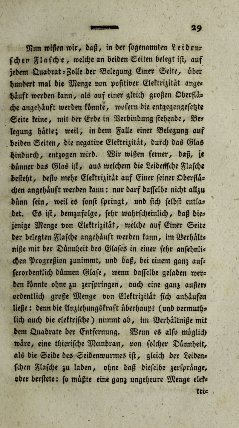 Sttun wißen wir, baß, in ber fo^enannten Seihen* fcfyen glafcbt, welche an bctben Seiten belegt iß, auf jebem Öuabrat * golle ber Belegung ©inet ©eite, übet bunbert mal bie Stenge non poß'tiner QrleFtriaitat ange* bauft werben fann, als auf einer gleich großen Öberflae cbe angebduft werben fonnte, wofern bie entgegengefe^te ©eite feine, mit bet ©rbe in Söerbinbung ßebenbe, $8e* legung ^atte; weil, in bem gälte einer Belegung auf beiben ©eiten f bie negatine ©lcftri$itdt, burd; baS ©las binbureb, entzogen wirb. 2ßir wißen ferner, baß, je bünner ba$ ©lag iß, aus weld;em bie £eibertfd;e glafd>e beßebt, beßo mebr ©leftri^itdt auf ©inet feiner Cberßd* eben angebduft werben fann: nur barf baflelbe nid;t attju bünn fein, weil eg fonß fpringt, unb fleh felbß entla* bet. ©$ iß, bcmjufolgc, febr wab^fcbeinlid;, baß bie* jenige Stenge non ©Ie!tri$itdt, welche auf ©inet ©eite ber belegten glafche angebduft werben fann, im Verhalt* niße mit bet £>ünnl)eit beS ©lafeS in einet febt anfebnli* eben ^)rogreßion |unimmt, unb baß, bei einem ganj auf* ferorbentlid) bürmen ©lafe, wenn baflelbe gelaben wer* ben fbnnte ohne ju jerfpringen, aud) eine ganj außer# orbentlich große 9)?enge non ©leftrijitdt fleh anbdufen ließe t benn bie Qlnjiebungbfraft überhaupt (unb nermutb» lieh aud) bie eleftrifche) nimmt ab, im SSerbdltniße mit bem Quabrate ber ©ntfernung. SBenn eg alfo möglich wäre, eine tbierifche Membran, non fold)er Dünnheit, als bie ©eibe beg©eibenwurmeS iß, gleich ber Seiben* (eben glafd>e ju laben, ohne baß biefelbe jerfprdnge, ©ber berßete; fo müßte eine gan$ ungeheure Stenge elef* tri*