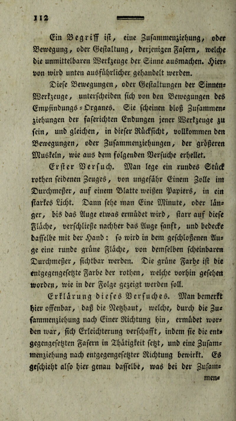 Bin £3egriff iß, eine 3ufammen$icbung, ober Bewegung, ober BeSaltung, berjenigen gafern, welche bie unmittelbaren 2Berf$euge ber @inne auSmad;en. $iers pon wirb unten ausführlicher gehanbelt werben. £>iefe Bewegungen, ober Besaitungen ber Linnens SÖerfjcuge, unterfd;eiben ßd) ron ben Bewegungen beS BmpSnbungS ? Organes. @ie fd;einen bloß gufammen* Ziehungen ber faferid;ten Bnbungen jener SBerF^euge $u fein, unb gleid;en, in biefer 3tucfftd)t, oollfomtnen ben Bewegungen, ober gufammen^ichungen, ber größeren SDiuSfeln, wie aus bem folgenben Berfud;e erhellet Br Ser Berfud;. £Q?an lege ein runbes 0tuc£ rothen feibenen geugeS, twn ungefähr Bincm golle im IDurdjmeßcr, auf einem Blatte weißen Rapiers, in ein ffarfeS £id;t. £)ann feljc man Bine Minute, ober Idn« ger, bis baS $luge etwas ermübet wirb, Snrr auf biefe gldd)c, oerfd;ließe nad;hcr baS 3luge fanft, unb bebeefe baffelbe mit ber #anb : fo wirb in bem gcfdffoßcnen 2lu« ge eine runbe grüne gldd;e, oon bemfelben fd;einbarctt &urd)meßer, ftd;tbar werben. £>ie grüne garbe iS bie entgegengefegte garbe ber rothen, weld;c oorhin gefehen worben, wie in ber golge gezeigt werben fall. Brflärung bicfeS BcrfudjeS. SCftan bemerft hier offenbar, baß bie Sfteghaut, weld;e, burd) bie fammenjiehung nad; Biner 3tid;tung hin, ermübet wor* ben war, ftd) Brleid;terung t>erfd)afft, inbem ftc bie ent« gegengefegten gafern in &hatigfeit fegt, unb eine gufams menjiehung nach entgegengefegter Ütidffung bewirft. B$ gefehlt alfo l;i« genau baffelbe, was bei ber gufams men«