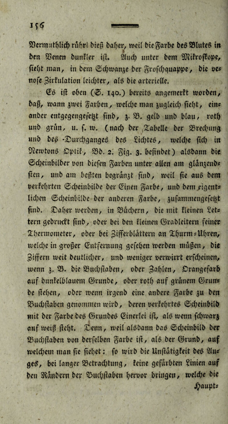 23ermutf)ftd) rubrl bicß bafyer, weil bie garbe beö 23luteS in bcn SSencn bunfler iff. 2lud) unter bem SJJifrofEope, ftel)t man, in bem 0d;wan$e ber grofd)quappe, bie oe* nofe Zirfulation lcid)ter, als bie arterielle. ES iff oben (0. 140.) bereits angemerft worben, baß, mann $mei garben, weld)e man jugleid) fteljt, eins anber entgegengefe^t ftnb, j. 55. gelb unb blau/ rotl) unb grün, u. f. w. (nad) ber Tabelle ber 53red)img unb be£ -£>urd)gangeS bcS £id)teS, weld)e ftd) in ÜJcewtonS Optif, 55b. 2. gig. 3. beffnbet) aisbann btc 0d;einbilber bon biefen garben unter allen am gldn$cnbs ften, unb am beßten begrabt ftnb, weil fte aus bem berfcfjrten 0d)einbilbe ber Einen garbe, unb bem .rigents lid;en 0d;einbilbe ber anberen garbe, jufammengefefet ftnb. $Dal)er werben, in 53ud)crn, bie mit fleinen Sets tern gebrwft ftnb, ober bei ben fleinen örableitern feiner &l)ermometer, ober bei Zifferblättern an &ljurmsUl)ren, weld)c in großer Entfernung gefeben werben maßen, bie Ziffern mit beutlid;cr, unb weniger verwirrt erfd;eincn, wenn j. 55. bie ^iid>|laben, ober Zabfen, £rangefarb auf bunf’elblauem ©runbe, ober rotb auf grünem ®run* be fteben, ober wenn irgenb eine anbere garbe $u ben 55ud)|labcn genommen wirb, beren berfeljrteS 0d;einbilb mit ber garbe beS ©runbeS Einerlei iff, als wenn fd)war| auf weiß ffcljt. £enn, weil aisbann baö 0d;einbilb ber 25ucbflaben bon berfelben garbe ift, als ber ©runb, auf weld;etn man fic fiel)et: fo wirb bie Unffatigfeit beS 5lu* geS, bei langer 55ctrad)tung, feine gefärbten Sinien auf bcn 3fanbern ber 5>ud)ftaben berbor bringen, weld;e bie jpaupt?