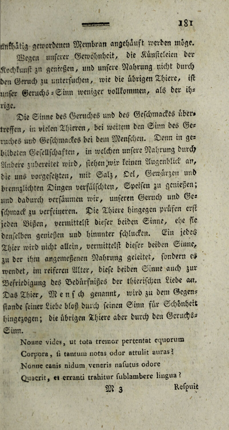 ßtt$Sttg geworbenen Membran angchauft werben möge. 2Bcgcn unferer ©ewohnheit, bie ßünfieletcn ber Äod?!un(l hn gelegen, unb unfere Dcahrung nid;t burd) ben ©mtd; $u unterjud;cn, wie bie übrigen Spiere, ifb «nfer 0enu&$*®inn weniger poUfommen, ai$ ber iS* rige. . t ^)ie 0inne beS ©erud;eö unb be3 ©efd;macfes über« treffen, tr. mieten gieren, bei weitem ben 0tnn beö ©c* njcfyeS uttb ©efd;mac?eS bei bem 3)?enfd;en. &tnn in ge= bilbeten ©efelifd;aftcn, in welchen unfere Nahrung burd; Qlnbere jubercitet wirb, flehen-wir feinen Slugenblid an, bie un$ nörgelten, mit 0afj, Cd, ©ewurjen unb brenn$lid;ten gingen verfdlfd;ten, ©pcifen ju geniegen; unb baburd; oerfdumen wir, uttferen ©crud; unb ©e* fd;macf *u verfeineren. £ie X()iere hingegen prüfen erfe jeben £3igcn, permittetfl biefer beiben 0inne, ehe fle benfelben genügen unb hinunter fdfluefen. <Zin iefcc* ^hier wirb nid;t «dein, uemuttelfl biefer betben 0tnnc, ju ber ihm angemegenen 9M>rung geleitet, fonbern e$ wenbet, im reiferen SJlter, biefc beiben 0intte auch Jur tBefriebigung fceö Q3ebürfnigcS ber tbiertüh^w Siebe au. £a$£luer, m e n f d> genannt, wirb $u bem ©egen? ftanbe feiner Siebe blog burd; feinen 0imt für 0chonbett hmge^ogen; bie übrigen &ffl€re aber burd; ben @cruch$* 0inn. Nonne vides, ut tota tremor pertentat cquorum Corpora, ii tantuiu notas odor attulit aurasS Nonne canis nidum veneris nafutus odore Quacrit, et erranti trahitur fublambere lingua? © 3 Reff>ui>t