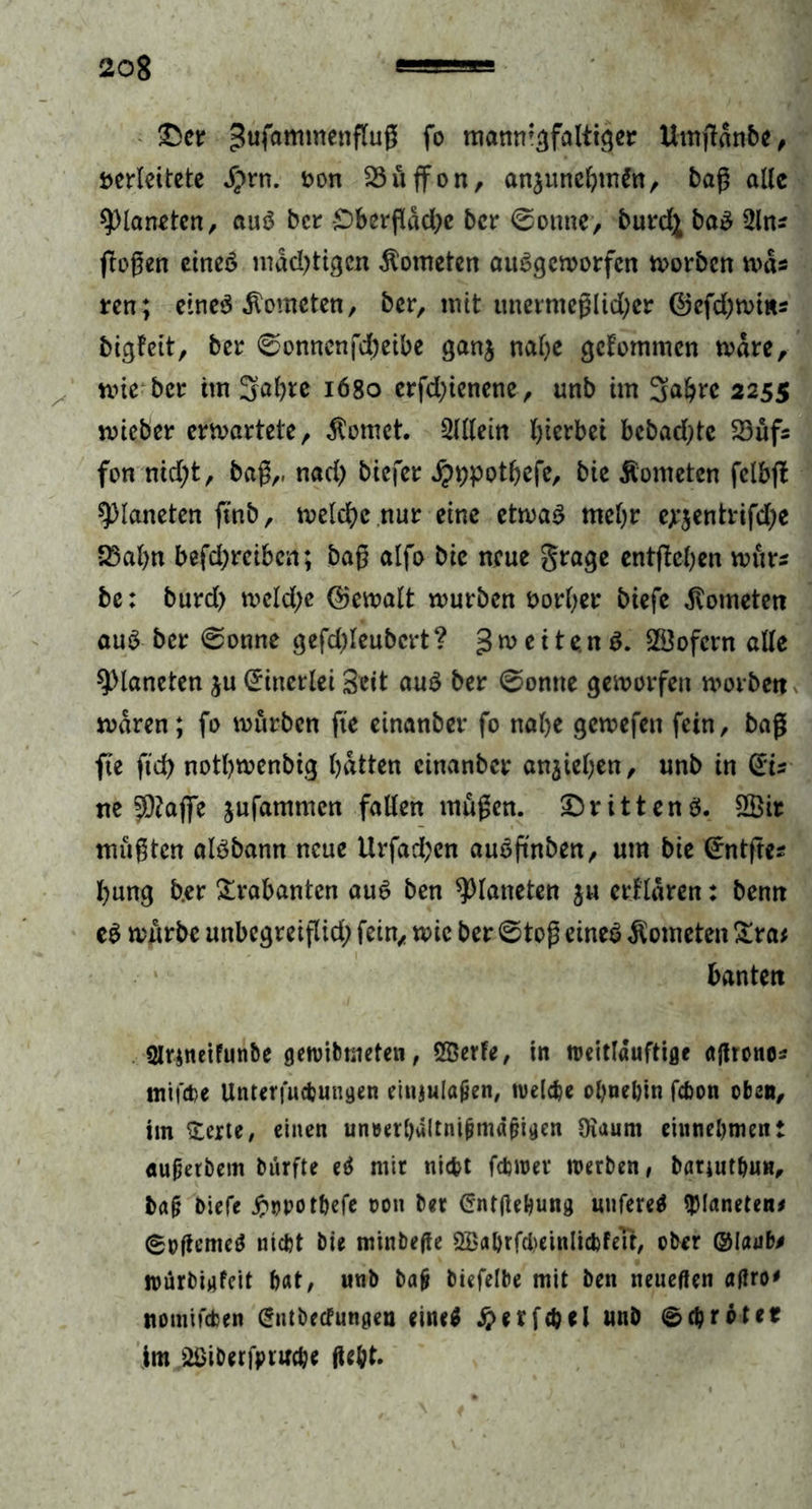 £er Sufammenfluß fo mannigfaltiger Umftanbe, verleitete #rn. von 23üffon, anjunebmSn, baß alle Planeten, aus ber £)bcrßdd)e ber @omte> burd^ baS üln* (logen eines mdd)tigcn Kometen auSgemorfcn morben mds ren; eines Kometen, ber, mit unermeglid;er ©efd)mms bigfeit, ber ©onnenfd)eibe ganj nafye gekommen mdre, mie ber im Söfyte iögo erfd)ienene, unb im 3a&re 2255 mteber erwartete , dornet. Slllein hierbei bcbad>tc 23üfs fon nid;t, baß,, nad) biefer Jpwot&efe, bie Äometen fclbjt Planeten ftnb, melcfyc nur eine etmaS mehr ejrjentrifdje S3al)n befd)rciben; baß alfo bie neue grage entfielen mür* be: burd) mcld;e ©emalt mürben vorder biefe Kometen aus ber <Sonne gefdjleubcrt ? g m e 11 e n S. SÖofcrn alle Planeten ju (Einerlei Seit aus ber 0onne gemorfeu morbett mdren; fo mürben fte einanber fo nabe gemefett fein, baß fte fid> notl?menbig batten einanber anjieben, unb in (ÜEts ne fÜ?afjTe jufammen fallen müßen. drittens. 2Öit müßten aisbann neue Urfad;en auSftnben, um bie (irntfte* bung b.er Trabanten aus ben Planeten ju erklären: benn eS mürbe unbegreißid; fein, mic ber ©toß eines Kometen £ra* bantett 2lrineifun&e geroibmeten, Qßerfe, in roeitlauftige aßtono* mifebe Unterfucbungen einjulafjen, welche ohnehin fchon oben, im £erte, einen un»erhdltnijjmd(?igen Üiaurn einnehmen: «mßetbem biirfte eö mir nicht fchwet werben, barjuthun, baß biefe .ftopothefe oon ber Crntßebung «nfereä Planeten* 6oßeme$ nicht bie minbeße ^ahrfdjeinlicbfeTt, ober ©laut* würbigfeit hat, unb bajj biefelbe mit ben neueßen aßro' nomifeben (Sntbecfungen eine* #erfcbd unb ©chröter im üöiberfpruche ßeht.