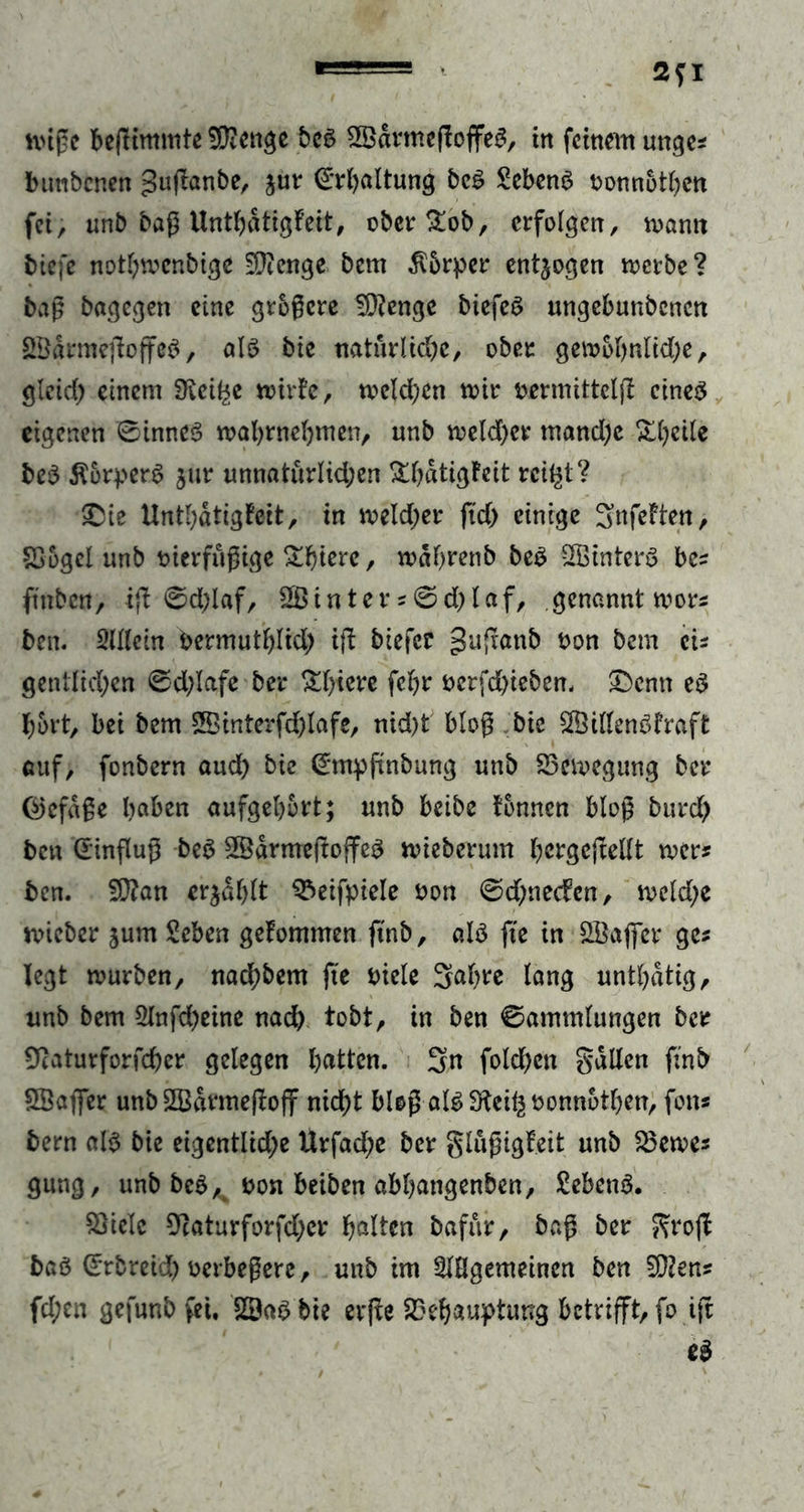 butibenen gujtanbe, $ur (Erhaltung be$ Gebens oonnothen fei, unb baß Unthdtigfeit, ober£ob, erfolgen, mann biefe nothmenbige 2D?enge bem $6rper entzogen merbe? baß bagegen eine größere SD?enge biefeS ungebunbenen ££drmejioffe$, als bie natürliche, ober gemohnltd)e, gieid) einem 9^ei^e miric, melden mir fcermittclft eines eigenen ©tnneS mahrnehmen, unb meld)er mand;e Xheile bcS ÄorperS jtir unnaturlid;en &hdtigfeit rcifyt? £ue Unthdtigfeit, in meld;er (id> einige SnfeFten, Bogcl unb tnerfüßige £f>ierc, mahrenb beS SBinterS bes ft'nbcn, tfl 0d;laf, 2ßinter *©d)laf, genannt mors ben. Mein bermuthlid; ifi biefer gufranb t>on bem eis gentlichen ©d;lafe ber £l)i^e fchr oerfd)ieben. £>enn es hört, bei bem SStnterfchlafe, nid)t bloß bie 2ÖillenSfraft auf, fonbern aud) bie (£mpftnbung unb Bemegung ber @efdße haben aufgehbrt; unb beibe tonnen bloß burd) ben Einfluß beS SSdrmefioffeS mieberum hergejlellt mer* ben. 2D?an erzählt Beifpiele öon ©djnecfen, meld;e rnieber jum Seben getommen ftnb, als fte in Söaflfer ge* legt mürben, nad;bem fte oiele Sah^e lang unthdtig, unb bem 21nfd)eine nad) tobt, in ben ©ammlungen ber Ücaturforfcher gelegen hatten. Sn fold)ett galten ftnb SBaflTer unb 2Bdrme(toff nicht bloß als Stcifc fconn&then, fon* bern als bie eigentliche Urfad;e ber glußigfeit unb fernes gung, unb beS,t &on beiben abhangenben, Sebent. Biele 9caturforfd)er halten bafur, baß ber groft baS ©rbreid) uerbeßere, unb im SIHgemeinen ben 5D?en? fd;en gefunb fei, 2£aS bie erfie Behauptung betrifft, fo tft eS