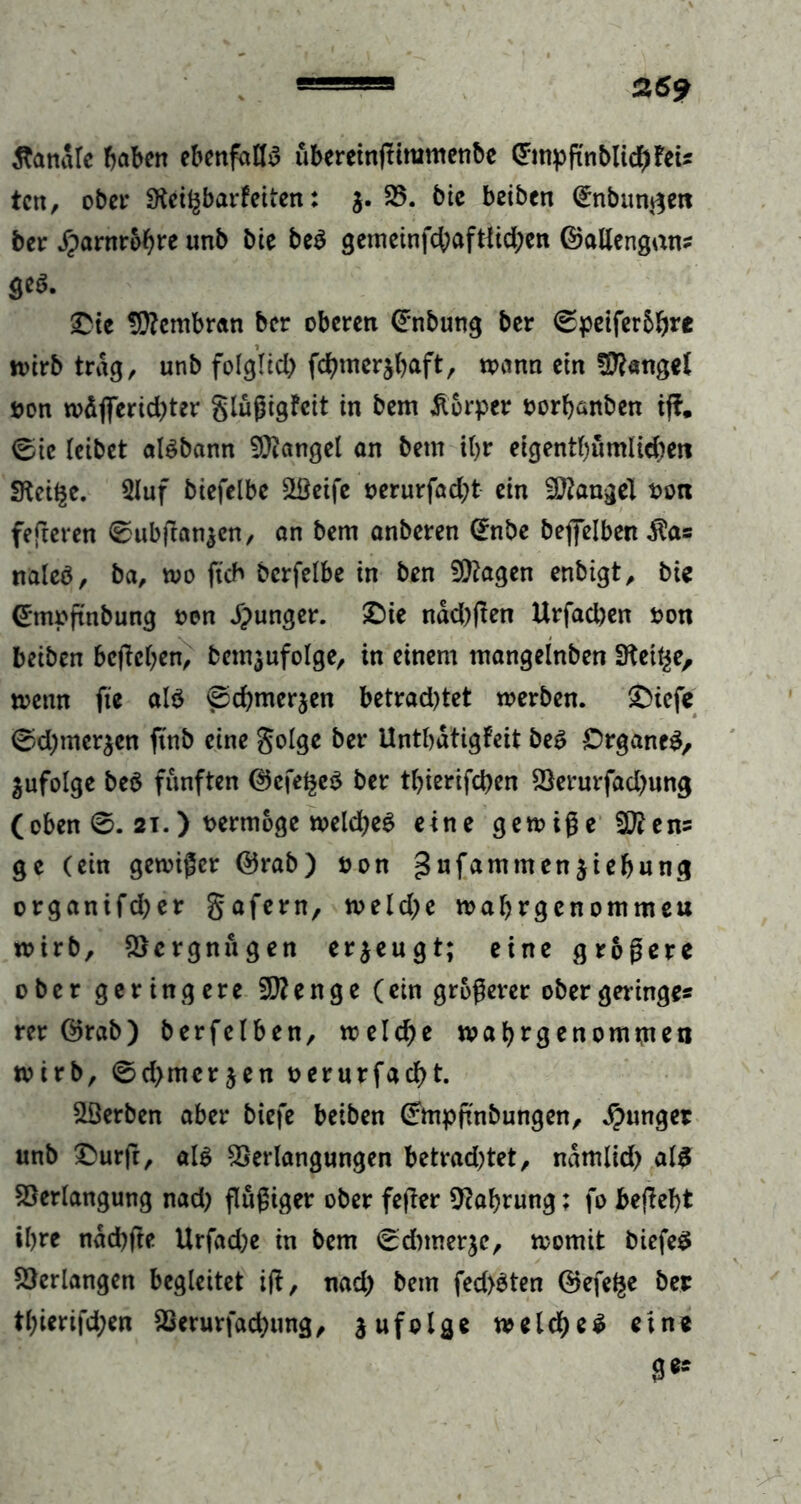 banale haben ebenfalls ubereinßitumenbe CPmpßnblicbfeu ten, ober SKeif^barfeiten: $. 35. bie beiben (£n bunten ber jparnrobre unb bie be3 gemeinfcbaftfid;en ©allengan? 8^- £te Membran ber oberen @nbung ber Cpeifer&b** wirb trag, unb folglich fchmerjbaft, wann ein Mangel t>on wäflferid)ter glüßigfeit in bem Körper oorhanben iß, ©ie leibet aläbann Mangel an bem it>r eigentümlichen SKei^e. 3luf biefelbe Steife oerurfadjt ein Mangel twn feßeren 0ubßan$en, an bem anberen (£nbe beßelben $a? naleö, ba, wo ftcb bcrfelbe in ben fragen enbigt, bic <£mpßnbung oen junger, £)ie näd)ßen Urfad)en oon beiben beheben, bemjufolge, in einem mangelnben fKetye, wenn fie al$ @d)mer$en betrad)tet werben. £>icfe ©d)merken ftnb eine golge ber Untbdtigfeit beS Organes, jufolge be$ fünften ®efege$ ber tbierifchen 23erurfad)umj (oben 0. 2i.) vermöge welches eine gewiße 20ien= ge (ein gewißer @rab) öon gufammen$iebung organifd;er gafern, weld)e wabrgenommeu wirb, Vergnügen erzeugt; eine größere ober geringere Stenge (ein größerer ober geringe? rer Örab) berfetben, welche wabrgenomwen wirb, 6d>mcrjen oerurfacht. Serben aber biefe beiben Gfmpßnbungen, junger unb £>urß, als 2Serlangungen betrad)tet, ndmlid) als Verfangung nad) ßüßiger ober feßer Nahrung; fo beßebt ihre ndcbfte Urfad)e in bem ^dnnerje, womit biefeS Verlangen begleitet iß, nad) bem fed)3ten ©efefce ber tl;ierifd;en Verursachung, $ufolge welches eine ge?