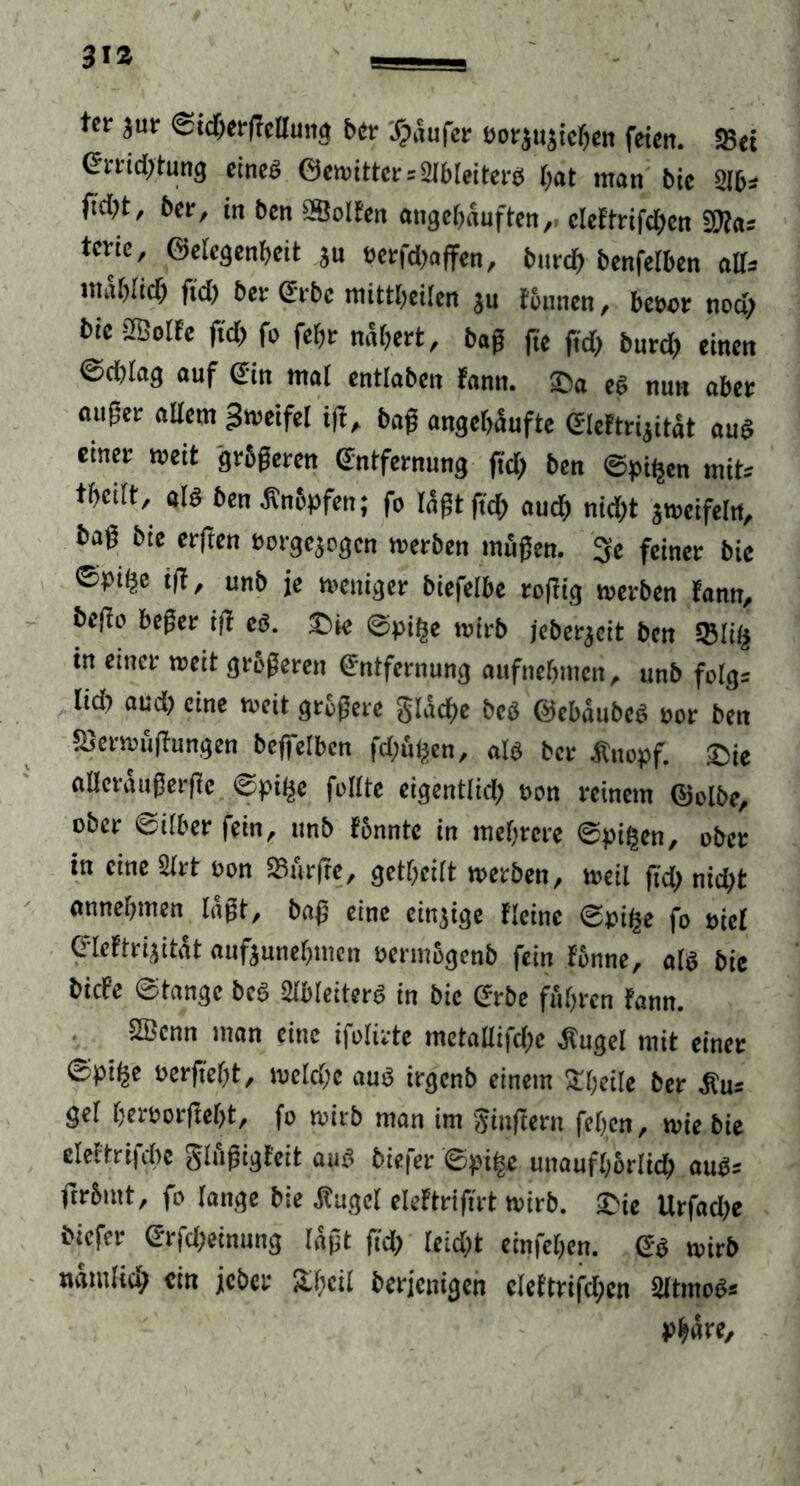 ter Jur ©idhergedung ber Raufer eorjuaichen feien. SSet Errid;tung etneö Gewitter »2lbleiterd gat man bie 216» ftd)t, ber, in ben SSolfen angehäuften, eleftrifchen «Was tevie, Gelegenheit ju »erfd)affen, bttref) benfetben ad» mählich fiel) bet Gebe mittheüen ju tonnen, hebet nod) bic -tffioife fid> fo feht nähert, baß fte ftd) burd; einen ©d)Iag auf Gin mal entlaben fann. Sa eg nun aber äuget allem Zweifel ig, bag angegäufte Eleftrijität aug einer weit grbgeren Entfernung ftd; ben ©ptfjen mit» theilt, alb ben .Knöpfen; fo tagt ftd; auch nid;t zweifeln, bag bie erften »orgejogen werben mögen. 3e feinet bic ©pt^e tg, unb je weniger biefelbe togig werben fann, bego beger ig eb. Sie ©pilje wirb jeberjeit ben 5Bli($ in einer weit grbgeren Entfernung aufnebnten, unb felg» lid; aud; eine weit gtbgere glatte beb Gcbäubeb »or ben SSerwugungen beffelbcn fdjüpcn, alb ber Knopf. Sie alleräugergc ©pilje feilte eigentlid; »on reinem Golbe, ober ©überfein, ttnb fbnntc in mehrere ©pitjen, ober in eine 2trt eon durfte, gctl;eilt werben, weil gd; nid;t annehmen lagt, bag eine einzige Heine ©pifce fo Piel Eleftrijität aufounehmen oermbgenb fein fbnne, alb bie biefe ©fange beb 2lb(eiterb in bic Erbe führen fann. SBcnn man eine ifolirte metadifcl;e .Kugel mit einer ©piije »ergeht, meld;e aub irgenb einem Sljeile ber Ku» gel her»orgel;t, fo wirb man im Ringern fegen, wie bie eleftrifche glugigfcit aub biefer ©pi|e unaufhbrlid; aug» gr&int, fo lange bie Kugel eleftrigrt wirb. Sie Urfad;e biefer Erfd;einung lagt gd; leid;t einfehen. Eg wirb nämlid; ein jeher Stgcil berjenigen cleftrifcl;en 2ltmcb» Phäre,