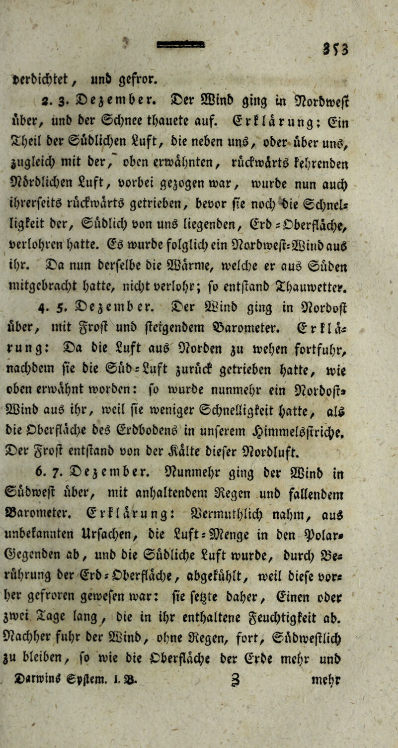 terbicbtet, unb gefror. 2. 3- Deaember. «Der 3Binb ging in 9?orbmejt fiber, unb ber ©djnee tbauete auf. drfldrung; din &b*il ber ©üblichen £uft, bie neben un3, ober über un£, iugleid; mit ber/ oben ermahnten, ruchodrtö febrenben 9t&rblid)en £uft, oorbei gezogen mar, mürbe nun auch i&rerfetts rücfmdrtö getrieben, beoor ffe nod)«bie ©d)neU ligfeit ber, ©ublid; oon un$ liegenben, drb s Dberfldd^e, oerlobrcn batte, db mürbe folglid; ein 9carbmejfc2Binb aud ihr. £>a nun bcrfelbe bic 2Bdrnie, meld)e er aus ©üben mitgcbrad;t batte, nid;t oerlobr; fo entflanb £baumetter. 4. 5, ^ejember. £er SLBinb ging in 9?orbo(b über, mit groft unb fleigenbem Barometer, drkld* rung: £>a bie Suft au$ korben au meben fortfubr, nad;bcm fte bie ©ubs&tft aurueb getrieben batte, mie oben ermdbnt morben: fo mürbe nunmehr ein Drorboff» SBinb aub ibr, meil fte meniger ©dbnelligfeit batte, a!€ bie £>bcrfldd>e be$ drbbobenS in unferem Jptmmeläfiriche, iDer gro)T entjlanb oon ber $dlte biefer Bcorbluft. 6. 7. ©eaember. Nunmehr ging ber SBinb tn ©ubmejr über, mit «nbaltenbem liegen unb fallenbem fibarometer. drfldrung: SJermutblich nahm, au$ unbekannten Urfad;en, bie £uft* Stenge in ben 9)oIar* djegenben ab, unb bie ©übliche Suft mürbe, burd; S5e* rubrung ber drb* £>berfldd;e, abgefublt, toeü biefe oor« ber gefroren gemefen mar: fte feilte baber, dinen ober amci. £age lang, bie in ibr enthaltene geudjtigfeit ab. 9?ad)f)tv fuhr ber 2Binb, ohne Biegen, fort, ©dbrnefllicb |u bleiben, fo mie bie £>berflad;e ber drbe mehr unb