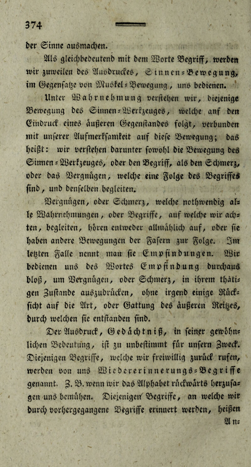 ber (Sinne aubmad)en. 2llb glebcbbebeutenb mit bcm SfBorte 35e^rtff, merbctt mir jumeilcn beb 2(uebructeb, Sinnen egung, im ©egenfal^e oon sD?ubfels23emegung, uno bebtenen. Unter SBabrnebmung t>crftel>cn mir, Diejenige 23emegung beb 0inneny&Uert'äeugeb, meld)e anf beit Ginbrurf eineö dugeren ©egentfanbeb folgt, oerbunben mit unferer 2lufmerffamfeit auf biefe 25emegung; bab beigt: mir oerfieben barunter fomobl bie 23cmegung beb 0itmen = 2£erfjeugeb, ober ben begriff, alb ben 0d)mer$, ober bab Vergnügen, mekfye eine golge beb Begriffes ftnb, unb benfelben begleiten. Vergnügen, ober 0d)merj, meld;e notbmenbig aU U SSabrnebmungen, ober begriffe, auf meld?e mir ad)s ten, begleiten, hören entmeber allmählich auf, ober fte haben anberc 23cmegungen ber gafern jur golge. 3m lebten galle nennt man fte Gmpftnbungen. 2Bir bebienen unb beb 2Borteb Gmpftnb ung burd)aub blog, um SSergnügen, ober 0d)mer$, in ihrem tbati* gen ^uftanbe aubjubrüefen, ofjne irgenb einige 3^ücfs fleht auf bie 2lrt, ober Gattung beb dugeren SKeil^eb, bureb melden fte entlauben ftnb. £)er 2lubbrucf, ©ebddbtntg, in feiner gemobns lid>en 25ebcutung, ijt ju unbeflimmt für unfern ^weef*. ^Diejenigen begriffe, mcldje mir freiwillig juruef rufen, merben oon unb 3Öiebererinnerungb = S5egriffe genannt, g. 25. menn mir bab 2ilpbabet rficfwdrtb berjufas gen unb bemühen, £)iejenigen/ begriffe, an meld;e mir burd; porbergegangene begriffe erinnert merben, 21 ns