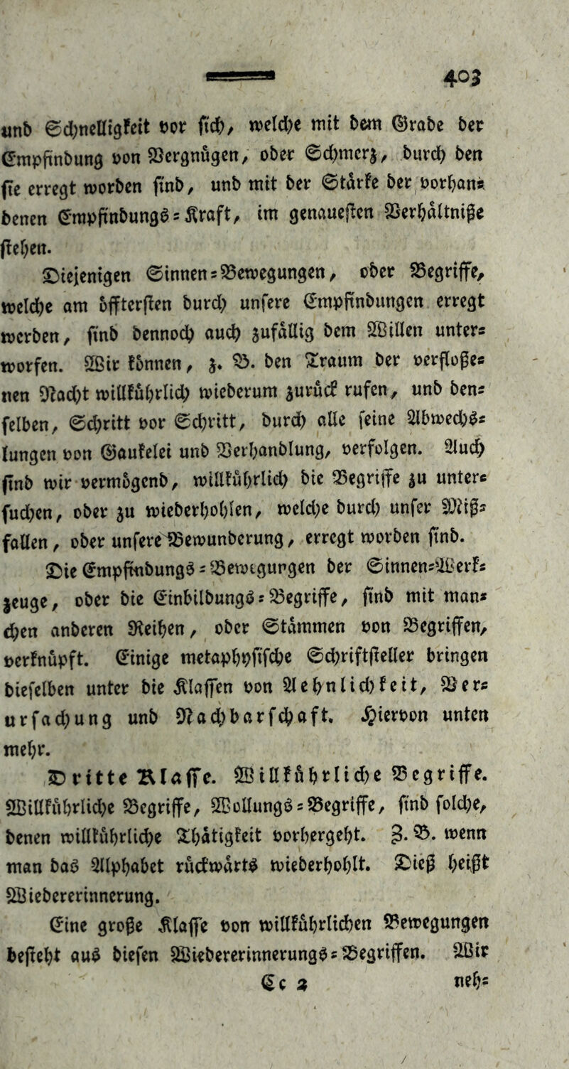 anb ©dmelligfeit »er (ich, weld;e mit bem ©rabe ber Cmpfmbung »on Bergnögcn, ober ©d)mcr$, burd) ben (ie erregt worben jinb, unb mit ber ©tffrfe ber »orban* benen ©rapfütbungb s Äraft, im genaueren SGerfjrtttni^e jtel)en. ©ieienigen ©innenBewegungen, ober Begriffe, welche am bffterffen burd; unfere Gmpffnbungcn erregt werben, ffnb bennod) auch JufaUig bem ffßillen unters wotfen. SSßir tonnen, j. B. ben Sraum ber »erfloßes nen 9cad)t willffibrlid; wicberum jurücf rufen, unb bens felben, ©d)ritt »or ©djritt, burd; alle feine 2lbwed)$s Jungen »on ©aufelei unb Berbanblung, »erfolgen, ülud) finb wir »ermbgenb, wiSlfuffrlid) bie Begriffe ju unters fud?en, ober ju wieberhohten, roeld)e burd) unfer SDtißs fallen, ober unfereißewunberung, erregt worben ffnb. 25ie Gmpfmbungs = Bewegungen ber ©innensiißerfs jeuge, ober bie Ginbilbungö--Begriffe, ffnb mit mans chen anberen Steifen, ober ©tämmen »on Begriffen, »erfnüpft. einige metapbpfffebe ©d)riftffeller bringen biefelben unter bie Älaffen »on 2lehnlid)feit, SSers urfad;ung unb 9?ad)barfchaft. #ier»on unten mehr. ©ritte Blaffe. 2Billffihrlid)e Begriffe. 5BillFitbrUd)e Begriffe, 2ßollungS = Begriffe, ffnb fold;e, benen willfübriid)e SißatigFeit »orhergeht. 3- ®- ,v>enn man baö Sllpffabet ructwarW wieberbofflt. ©ieß beißt SSiebererinnerung. Sine große klaffe »on willfubrtichen Bewegungen beffeht «uö biefen Hßiebererinnerungös Begriffen, äßir <5e 3 neb=