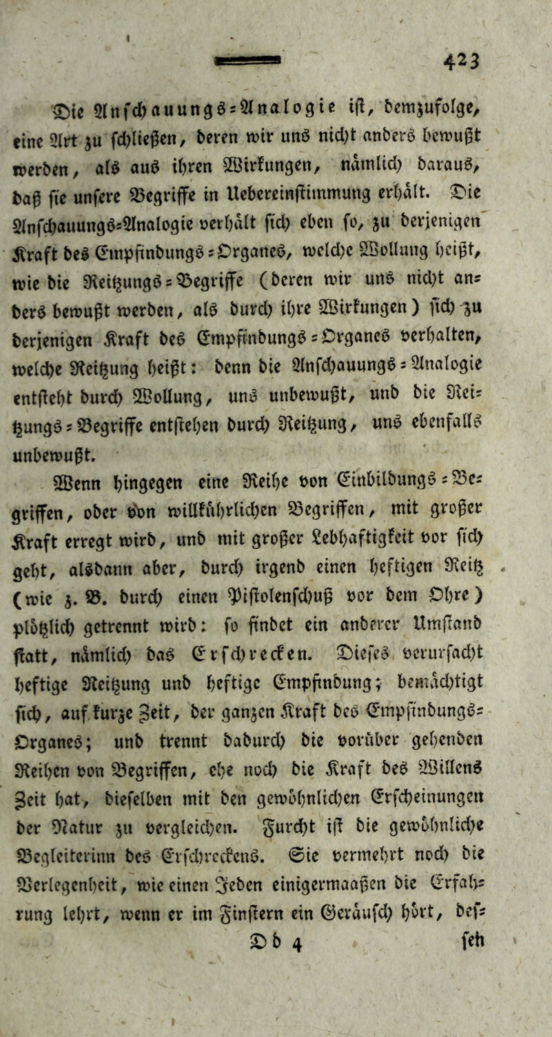 SMe 3lnfd)auung|s2lnalogte tfi, bemjufolge, eine 2(rt ju fdjließen, beren wir un! nid)t anber! bewußt werben, alb auö ihren SSBirtungen, ndmticb baraul, baß fie unfere ißegriffe in Uebereinjiimmung erhält. ©ie 3lnfd)auungl=2lnalogie »erhalt ftd; eben fo, ju berjenigen flraft bei €mtffitnbunggs Organe!, wdd)c SSollung beißt, wie bie Steigung! = ^Begriffe (beren wir uni nid)t ans berl bewußt werben, all burd) ihre SSirtungen) ftd) äu berjenigen Äraft bei ©mpftnbungl s Organe! »erbaiten, weld)e Steigung beißt: benn bie Slnfd)auung! s Slnalogie entßebt bureb SSMung, uni unbewußt, unb bie 9iei= bunglsSSegriffe entließen burd) Steigung, uni ebenfall! unbewußt. SSenn bingegen eine ffteüje oon @inbilbung6 * 25c^ griffen, ober tfbn will?ubrlid)en Gegriffen, mit großer $raft erregt wirb, unb mit großer Sebbaftigfeit oor fid) gebt, aläbann aber, burd) irgenb einen heftigen 3iei§ (wie j. 95. bureb einen $ißolenfd)uß oor bem Ob«) ^lo^lid) getrennt wirb: fo ft'nbct ein anbercr Umjlanb fratt, ndmlid) baS <£ r fd)re<den. £iefe3, öcrurfad)t heftige Steigung unb heftige Gmpftnbung; bemdd)tigt ftd), auf fur$e geit, ber ganzen Äraft beb <*mpjtnbung$s Organes; unb trennt baburd) bie vorüber gebenben Steibcn oon Gegriffen, cbe nod) bie Alraft beS SöUlcnS geit bat, biefeiben mit ben gcwbbnlidjen ^rfebeinungett ber Ocatur ju oergleid)en. $urd)t ift bie gewöhnliche 23egleitcrinn beS @Tfd)rccfcnS. @ie vermehrt nod) bie Verlegenheit, wie einen 3eben einigermaaßen bie Gxfch5 rung lehrt, wenn er im ginftern ein ©erdufd) b^'t, bef* £>b 4 feh