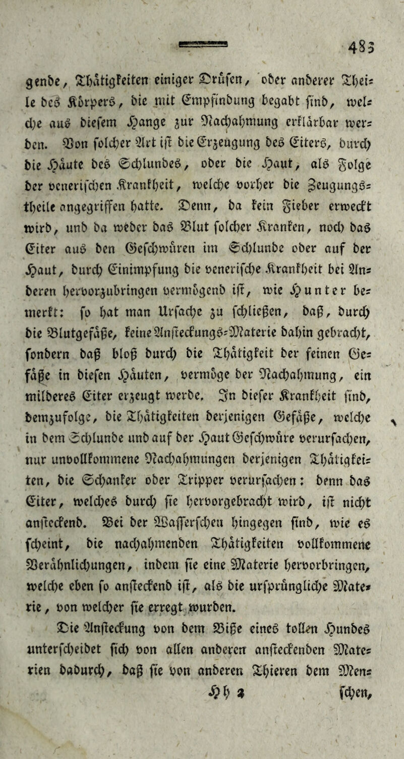 genbe, £bdtigFeiten einiger Prüfen, ober anberer £ljeiÄ le be3 Äorperg, bie mit Empfmbung begabt ftnb, wU d;e au$ biefem Spange jur 9tad)abmung erFiarbar wer? bcn. $on fold?er 9lrt iß bie Beugung beS Eiters, buvd? bie Jpdute bco 0d)lunbeS, ober bie Jpaut, als golge ber ocnerifdjen .trantbeit, rnelcbe oorber bie JeugungSs tbcile angegriffen batte, ^Denn, ba Fein gieber errcecF't tvtrb, unb ba mtbcr baS S3lut folcber JvranFcn, nod) ba$ Eiter auS bcn Gefd)müren im <^d)lunbe ober auf ber jpaut, burd; Einimpfung bie oenerifd)e JlranFbeit bei 2(n= beren beroorjubringcn uermogcnb ift, tvte Jpunter bes merFt: fo bat man Urfacbc ju fcbließen, baß, burdp bie Blutgefäße, Feine 2lnßedungS?9)?aterie babin gebrad)t, fonbern baß bloß burd) bie £bdtigFeit ber feinen Ge* fage in biefen Jpauten, oermoge ber ^acbabmung, ein milbereS Eiter erzeugt toerbe. Sn biefer tonfbeit ftnb, betn^ufolge, bie £bdtigFciten berjenigen Gefäße, tvckbe % in bem ^djlunbe unb auf ber jpaut Gefd)mure ocrurfadjcn, nur unöolIFommene 9cad)abmungcn berjenigen &bdiigFcis ten, bie @d)anFer ober Sripper oerurfad)en: benn ba3 Eiter, n?eld)eS burd; ftc beroorgebradjt mirb, i(l nid)t anßccFenb. Bei ber £ßaffcrfd)eu hingegen ftnb, mie eg fd;eint, bie nad;al)menbcn £bdtigFeiten Oollfommerte 9Serdbnltd)ungen, inbern fte eine Materie beroorbringen, meld)e eben fo anßecfenb iß, alb bie urfprüngüd;e 20?ate* rtc, oon meld)er fte erregt mürben. SDie ‘iHnßecFung oon bem Biße eines tollen JpunbeS «nterfd>eibet ftd) t>on alten aitbc^cn anßecfenben States rien baburcb, baß fte Pon anberen gieren bem 5Q?ens <&M Wen,