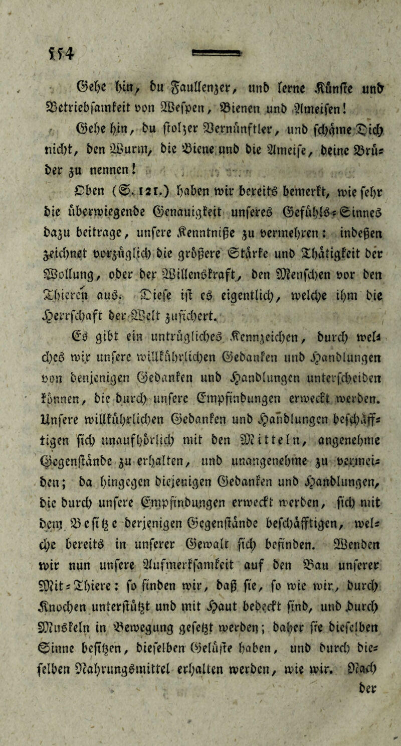 ©ehe hin, bu gaullenjer, unb ferne .Ränfte unb Sktriebfamfeit oon SBefpen, dienen unb ,$lmeifen! ©ehe hin, bu ftoljer vöernunftler, unb fd)äme ®id) rtid)t, ben Qßurm, bie Vierte unb bte 2ltneife, beine 23nu ber ju nennen! £ben (0.121.) haben um* betreib bemerkt, wie fehr bte uberwiegenbe ©enauigteit unfereö ©efuhlb5 Sinnes ba^u beitrage, unfere tantniße $u vermehren : inbeßen zeichnet bo^ugltcb bie größere 0tdrfe unb £hatigfeit ber SSollung, ober ber Willens traft, ben 9ftenfcl)en oor bett Shiercn aus. £iefe iß c$ eigentlich, weld;e ihm bie £errfd)aft ber-ÖBelt jufid)ert^ ©3 gibt ein imtruglid)c3 Kennzeichen, burd) weU d)c6 mir unfere mUUubrlid)en ©ebanfen unb jpanblungett Don benjenigen ©ebanfen unb ^anblungcn unterfd)ciben fpnnen, bie burd); unfere ©mpßnbungcn ermeeft werben. Unfere willfu(>rtid)en ©ebanfen unb jpanblungcn bcfd)dffs tigen ftcl> unaufhörlich mit ben Mitteln, angenehme ©cgenftdnbc $u erhalten, unb unangenehme ju oermeU ben; ba hingegen biejenigen ©ebanfen unb j^anblungcn, bie burd) unfere ©wpßnburtgen ermedft werben, fiel) mit bem 23cfthc berjenigen ©cgenßdnbc befd)djftigen, mU d;c bereite in unferer ©ewalt ftd) beßnben. S&enbctt mir nun unfere 5Jufmerffamfcit auf ben 2>au unferer 2D?its£hiere: fo ftnben mir, baß fte, fo wie mir, burd) Knochen unterßu^t unb mit £aut bebeeft finb, uttb burd) SftnSieln in Bewegung gefegt werben; baber fte biefelbett 0inne beßf)cn, biefelben ©eluße haben, unb burd) bie* felben OtahrungSmitfel erhalten werben, wie wir. 9?ad) ber