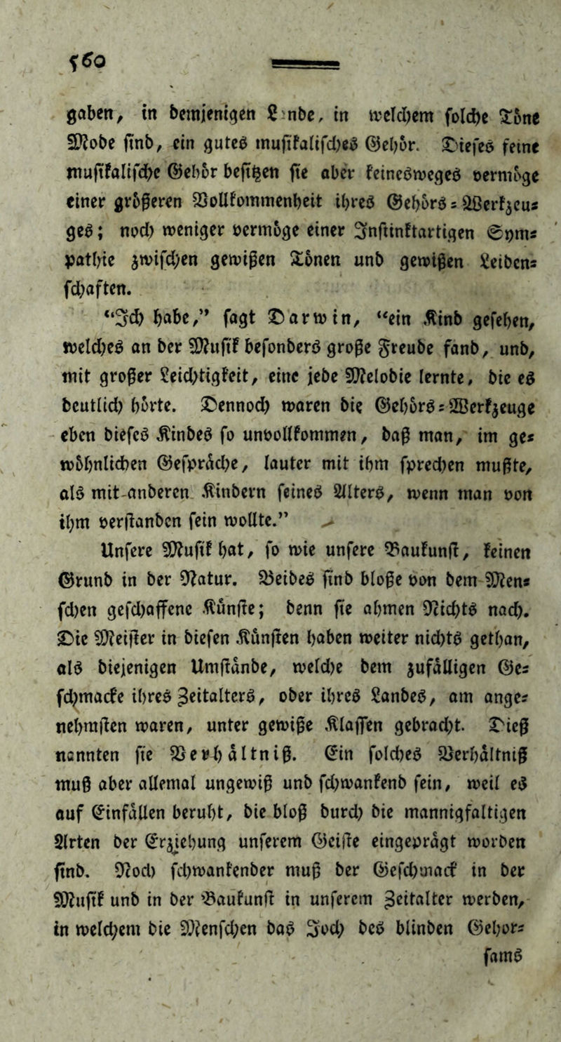 gaben, in bemjenigen S nbe, in weldjem fold>c £one Sttobe jtnb, ein gutes tnuftfalifd)«S ©ebor. tiefes feine muftfalifcbe ©eher bejt^en jte aber feincSwegeS n er möge einer gr&amp;geren 2Mlommenb eit ibreS ©ebors 5 aßerfjeu* geS; nod) weniger nermoge einer 3nftinftartigen 0pms patbte jwifd;en genügen £onen unb gewigen Reibens fd;aften. “34) bnbe/* fagt Darwin, “ein ßinb gefeben, weldjeS an ber SS-uftf befonberS groge greube fanb, unb, mit groger 2eid)tigfeit, eine jebe Sflelobie lernte, bie es bcutlid) borte. £ennod) waren bie ©ebors = SBcrfjeuge eben biefcS ßinbeS fo unoollfommen, bag man, im ge* wMjnlicben ©efprdd)e, lauter mit ibm fpred)en mugte, als mitanberen .fiinbern feines SllterS, wenn man non ibm nerfianben fein wollte.” > Unfere 5D?uftf bat, fo wie unfere Häufung, feinen ©runb in ber 9?atur. $5eibeS jutb bloge non bem 9J?ens fd)en gefd)affenc ftuntfe; benn fte abmen 9cid)tS nad). 2Me feiger in biefen fünften bnben weiter nid)tS getban, als biejenigen Umfidnbe, weld)e bem jufdlligen ©es fdjmacfe ibreS ^italtcrS, ober ibreS 2anbeS, am angc* nebmgen waren, unter gewige Klagen gebrad;t. X'icg nennten fie SSerl) dltnig. ©in fold)eS 2>erbdltnig mug aber allemal ungewig unb fd;wanfenb fein, weil eS auf ©infdllen beruht, bie blog burd) bie mannigfaltigen Slrten ber ©ryebung unferem ©cige eingeprdgt worben ftnb. 9cod) fd>wanfenber mug ber ©efcbuiaif in ber 5ftuftf unb in ber '^aufunft in unferem glatter werben, in weld;em bie 9)?enfd;en baS 3o4) beS blinben ©el;or* famS