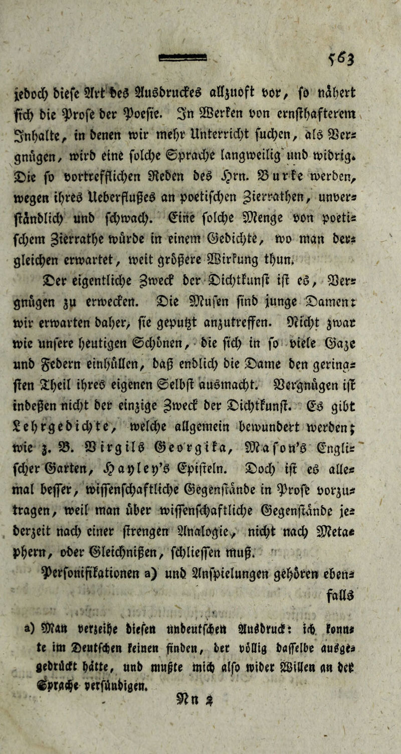 lebod) biefe 5lrt be$ $uSbrudeS alljtioft vor, fo nähert frd) bie $)rofe ber ^ocfte. 3n ^Berten von crnflhafterem Snhalte, in benen wir mehr Unterricht fliehen, als Ser« gnitgcn, wirb eine folche ©prad)e langweilig' unb wibrig* £ie fo vortrefflichen Sieben beS dprn, Surfe werben, wegen ihres UeberflufleS an poetifdjen gierratbett, unver« flänblid) unb fd;wad;. <£ihe folche S?enge von poeti« fd;cm gierratbe würbe in einem ©ebidflfc, wo man ber* gleichen erwartet, weit größere SßirFung tl)um $Der eigentliche gwed ber £Dkhtfunfl ifl eS, Ser« gnugen $u erweden. £)ie Stufen ftnb junge Rament wir erwarten baher, fle gepult an^utreffen. 9tid;t $war wie unfere heutigen ©dflnen, bie ftd) in fo viele ©a$e unb gebern einljullcn, bag enblid; bie £)atne ben gering« flen ^heil ihres eigenen ©elbfl auSmadbt. Ser'gnugen ifl tnbeßen nidfl ber einzige gwed ber £>khtfunfl. (Es gibt £ebrgebid;te, weld;e allgemein bewunbert werben; wie j. 23. SirgilS ©eorgifa, a f o n’S (Engli« ' fd?er ©arten, £aplep’S (Epiflein. £>od/ ifl es alle« mal beflTer, wiflenfd;aftlid)e ©egenfldnbe in 9)rofe vorju« tragen, weil man über wifienfd)aftlid;e ©egenfldnbe je« bereit nad) einer flrengen Slnalogie., nidfl nad; SKeta* phern, ober ©leid)nißen, fdfliejfen ntufl* ’ ^erfoniflfationen a) unb Slnfpielungen gehören eben« falls a) mn Perjeijje tiefen unbeutfd&amp;ett Slu^trud: id&amp;. tonn« te im £)eutf$en feinen fln&amp;en, bet rollig baffelbe autfgte «etrüeft bdtte, unb nmjjte mich alfo «über Villen m bet 4pxtät petfönbigen. 9cn %