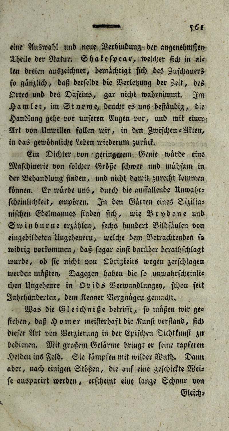 eine Sluöwabl ttnb neue SSerbinbung ber angenehmen St&amp;eile ber Dcatur. ©baFefpeav, wcld)er ftd) in aU len breien au^eid)net/ bemdd)tigt ftd) be3 gufd)auer£ fo gdn$Iid), bag berfelbe bie 23erte£ung ber geit, beS £>rteo unb be3 £>afeind, gar nid)t wabrnimmt. Snt $amlet, im Sturme, beucht eS uns beftdnbig, bie £anblung gebe oor unferen Slugen oor, unb mit einer- Slrt oon Unwillen falten wir, in ben gwtfd)cn* Sitten, in baö gen?6l)ntid)e £ebcn wieberum jurudt. €in £dd)ter t>on geringem ©enie würbe eine 2[)?afd)ineric t>on fold)cr ©roße fd)wcr unb muhfam in ber Skbattblung'ftnben, unb nid)t barmt £ured)t fommen fonnen. ©r würbe unö, burd) bie aujfallenbe Unwahre fd)cinlid)feit, empören. 3»n ben ©arten eines ©i$ilia* nifd)en ©belmanncS ftttben ftd), wie 53 r p bo n e unb ®winbu rne er$dl)len, fed)S bunbert 53ilbfdulen oo« eingebilbeten Ungeheuern, weldje bem 53etrad)tcnbeft fa wibrig oorfommen, bag fogar cinff barüber beratbfd)lagt würbe, ob ge md)t pon CbrigteitS wegen jerfd)lagen werben «tagten, dagegen l>aben bie fo unwabrfd)cinli* d)cn Ungebeure in £>oibg Scrwanblungen, fd)on feit Sabrbunberten, bem Kenner SSergnügeu gemad)t 5Ba$ bie ©leid)nigc betrifft, fo mügen wir ges geben , bag Corner meifferbaft bie $unft perganb, jtd> biefer Slrt oon SSer$ierung in bev ©pifd)en £ji.d)tfunff jn bebienen. W\t grogetn ©elärme bringt er feine tapferen gelben ins gelb. 0ie tdmpfen mit wtlber 5£ntb* £>amt aber, nad) einigen 0togen, bie auf eine gcfdffcfte SBeis fe auSparirt werben, erfd;eint eine lange @d)nur oon