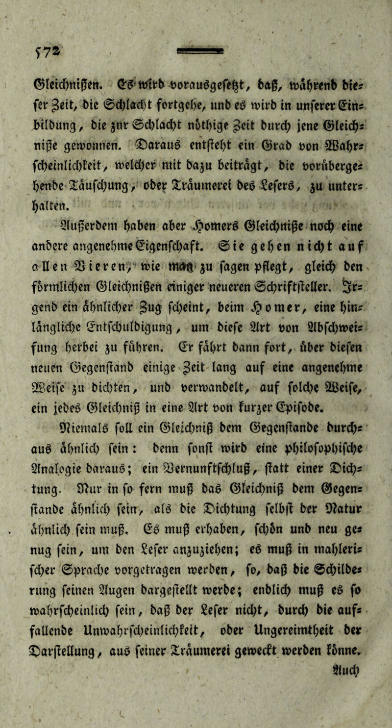 ©leidwtßen. <5# wirb twrauSgefe^t, baß, wabrenb bte* fer geit, bie 0d)lad)t fortgebe, unb es n>irb in unferer(£ins bilbung, bie $ur 0d)lad)t nbtbige geit burd) jene ©leid)* niße gewonnen, £)arau3 enthebt ein ©rab oon 2Babr* fd)einlid)teit, weld)cr mit baju beitragt, bie oorüberge* benbe £aufd;ung, ober Träumerei be3 SeferS, $u unters halten. 2lußerbem haben aber Römers ©leidjniße nod) eine anbere angenehme @‘igenfd)aft. 0ie geben nid)t auf allen Vieren, wie maß $u fagen pflegt, gleich ben formlid)en ©leid)nißen einiger neueren 0cbrift|Mer. ^rs genb ein übnlidjer gug fd)eint, beim $omcr, eine bin- langlkbc Srntfdbulbigung, um biefe 2lrt oon 2Jbfd;weis fung berbei $u führen. @r fahrt bann fort, über biefen neuen ©egenftanb einige Jeit lang auf eine angenehme Sffieife $u bid)ten, unb ocrwanbelt, auf foldje SBeife, ein iebeS ©leid)niß in eine 2lrt t>on furjer G'pifobe. Niemals foll ein ©Ieid)niß bem ©egenfianbe burd)s aus abnlid) fein: bemt fonft wirb eine philofopl)ifd)e Analogie barauS; ein $}ernunftfdf)luß, ffatt einer £id;s tung. Sftur in fo fern muß ba$ ©leidmiß bem ©egen* ftanbe ähnlich fein, als bie Dichtung felbjl ber 9?atur abnlid) fein muß, @3 muß erhaben, fd)5n unb neu ge* nug fein, um ben Sefcr an$u$iehen; eö muß in ntableris fd?er 0prad)e oorgetragen werben, fo, baß bie 0d)ilbes rung feinen klugen bargeßellt werbe; enblicb muß e3 fo wabrfcbeinltd) fein, baß ber £efer nid)t, burd) bie auf« faücnbe Unwabrfd;einlicbfeit, ober Ungereimtheit ber ©arftellung, au$ feiner Träumerei geweeft werben fonne. Slud;