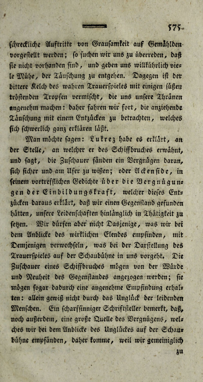 fcfyrecfftd)* Auftritte bon ©raufamfeit ouf ©emSblben- t>orgcfIcUt werben; fo fudjen wir unb $u uberreben, baß fie nid)t twrljanben ftnb, unb geben unb wiUfübrlid) bies le SDtube, bcr £dufd)ung ju entgehen. dagegen ijt ber bittere $eld) beb wahren £rauerfbieleb ntit einigen fuge« troßenben tropfen bermifdjt, bie unb unfere &amp;hrdnett angenehm mad)en: baher fahren wir fort, bie anjtebenbc Edufdjultg mit einem Crntjuden ju betradßen, weld;cb ßd; fcbwerlid; ganj erfldren laßt. Sßtan mbd;te fagen: Sutrej habe eb erfldrt, att ber Stelle, an welrijer er beb 0d)iffbrud)eb erwähnt, unb fagt, bie gufd)auer fdnben ein SScrgm'igen baran, fid; ftdjer unb am Ufer ju wißen; ober 51 den ft be, in feinem bortrefflid;en ©ebid;te über bie ©ergnugun* gen ber (Sinbilbungblraft, weld)er biefeb (*nts Juden baraub er!Iart, baß wir einen ©egenfianb gefunbcn batten, unfere Seibenfd;aften hinlänglich in £hdtjgfeit ju fe^en. 2Bir burfen aber nid;t dabjenige, wab wir bet bera 2lnblide beb wirUid;en Grlenbeb empfmben, mit demjenigen bcrwcchfeht, wab bei ber darjtellung beb >traucrfpieleö auf ber ©djaubüfyne in unb borgeht* die §ufd?auer eineb ©d;iffbrud)eb mögen bon ber SBurbe unb Oteu^eit beb ©egenßanbeb angejogen werben; ftc mbgen fogar babitrd) eine angenehme (Empfntbung erhal* ten: allein gewiß nid;t burd; bab Unglud ber leibenbett SERenfdjen. (Ein fdjarfftnniger 0d,)rtftftelIer bemerft, baß, nod; außerbem, eine große Quelle beö 23ergnugenb, weis d;cb wir bei bem 5lnblide beb Ungludeb auf ber @d;au* buf;ne empfdnben, bal;er fomme, weil wir gemeiniglid)