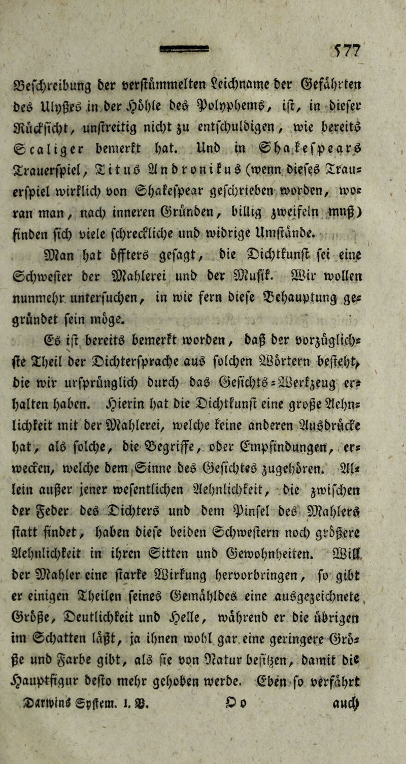 S3efcf;rctbung ber nerffummelten Seid)name ber (Gefährten beS UlpßeS in bcr j?6l)le beS spolppbentS, i|f, in biefet 3vucfftd)t , unßreitig nid)t $u entfd?ulbigen, wie bereits ©caltgcr bemerft bat. Unb in ©hafefpeatS Srauerfpicl, £ i t u S 2lnbronifuS (wenn biefeS Stans erfpiel wirflid; oon 0()öfefpear gefd)tiebcn worben, wos ran man, nad) inneren (Grünben, billig zweifeln muß) ftnben ftd) oiele fdj>recflid;e unb wibrige Umßdnbe. Sftan bat bfftets gefagt, bie £id;tfunft fei eine ©d^wefter bet SDtahlerei unb bet Sföuftf. SBit wollen nunmebt unterfud;en, in wie fern biefe Behauptung ge* grünbet fein möge. @s ift bereite bemerft worben, baß bet oor^uglid)« ffe Sbeil bet £)id;terfpracbe aus fold;en Wörtern befiehl bie wir urfprünglid; burd) baS (Geftd)tS = &amp;8erfjeug er* halten haben, hierin bat bie £>id;tfunß eine große 5lebns lid)feit mit ber Wählern, weld;e feine anberen 2luSbrücfe bat, als fold;e, bie Begriffe, ober @mpftnbungen, er* weacn, weld;e bem ©inne beb (Gefügtes zugeboren. 31U lein außer jener wefentlkben 2lebnlid)feit, bie jwifeben bet gebet beb £id)terS unb bem ^Dinfel beb Wählers ffatt ßnbet, haben biefe beiben ©djweftern nod) grbßere 3lebnltd)feit in ihren ©itten unb (Gewohnheiten. SSitt ber Zahler eine ftarfe SÖirfung beroorbringen, fo gibt er einigen Sheilen feines (GemdhlbeS eine ausgezeichnete, (Grbße, £eutlid)feit unb Spelle, wabrenb er bie übrigen im ©d)atten laßt, ja ihnen wohl gar eine geringere (Gros ße unb gatbe gibt, als fie oon Gcatur beft^en, bamit bic Spauptfügur beffo mehr gehoben werbe, @ben fo o erfahrt 2>nrivin$ gpßem. i. £> o and)