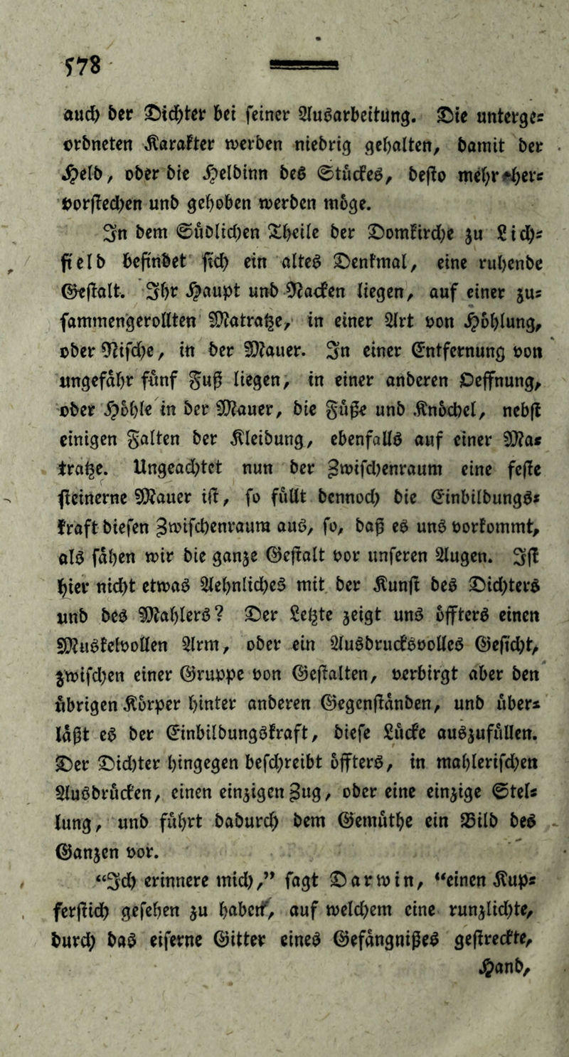 *78 aud) ber ©id)ter bet feiner SluSarbeitung. ©ie unterge* erbneten Uralter werben niebrig gehalten, batnit ber $elb, ober bie Jpelbttm beS ©tucfeS, beflo mehrere Oorßedjen unb gehoben werben möge. 3n bern ©uDltd;en Zbtih ber ©oml:ird;e ju 2id)* ft c I b beftnbet ftd> ein altes ©enfmal, eine rubenbe ©eßalt. 3b? $aupt unb 9cacfen liegen, auf einer jus fammengerollten ^flatra^e, in einer Slrt oon Höhlung, ober 9cifd)e, in ber Gatter. 3n einer Entfernung oon ungefähr fünf guß liegen, in einer anberen Ceffnung, ober S?bbie in ber Sföauer, bie gitße unb .ftn&amp;cbel, nebft einigen galten ber Reibung, ebenfalls auf einet 20?a* tra^e. Ungeadjtct nun ber £wifd)enraum eine feffe ficinerne fficmev id, fo füllt bennod) bie EinbilbungS* fraft biefen ^wifebenraura aus, fo, baß es uns oorfommt, als faben wir bie ganje ©eßalt oor unferen s2lugen. 3d hier nid)t etwas 2lebnlid)eS mit ber $unft beS ©id;terS unb beS Gablers? ©er Seifte jeigt uns offtcrS einen SERuSfefoollen 2lrm, ober ein 2fuSbru<fSüolleS ©eftd)t, $wifd;en einer ©ruppe oon ©eßalten, oerbirgt aber ben übrigen Körper hinter anberen ©egenßanben, unb über* laßt eS ber EinbilbungSfraft, biefe Stufe auSjufullen. ©er ©id)ter hingegen befd^reibt offtcrS, in mablerifd)en 2luSbru<fen, einen einjigengug, ober eine einzige @tel* lung, unb fuhrt baburch bem ©emutbe ein 25ilb beS ©anjen oor. “3d) erinnere mid),” fagt ©arwin, “einen $up* ferßid) gefehen $u babetf, auf weld)em eine run$lid)te, burd; baS eiferne ©itter eines ©efangnißeS geßreefte, #anb.
