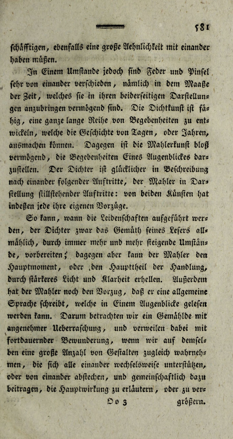 fdjdfftigen, ebenfalls eine große 2lehnltd;feit mit cinanber haben müßen. 3n Einern Umflanbe Jebod) ftnb ^cbct unb $infel fehr non einanber nerfd)ieben, namlid) in bem Gtaaße bereit, weldjeS fte in ihren bciberfeitigen ©arßelluns gen an$ubringen ocrmogenb ftnb. ©ie ©id;tfunff iß fas big, eine ganje lange 3lcihe non Gegebenheiten $u ents wicfeln, n>eld>c bie ®cfd;id)tc non £agen, ober Salden, anSmad;cn fonnen. dagegen ijt bie G?al)lcrfunß bloß nermbgenb, bie Gegebenheiten @ineS 2lugenblicfe$ bars juftellett. ©er ©kbter i|l glucflid)er in Gefchreibung nad; cinanber folgcnber Auftritte, ber fOtahlcr in ©ar* frellung (lillftehenber Slnftritte: non beibett fünften hat inbeßen iebe ihre eigenen Gorjuge. 0ofann, mann bie Seibenfdbaftcn aufgeführt wer* ben, ber ©id;ter $war baS ©emütl) feines SeferS all* ntdhlid}, burch immer mehr unb mehr fteigenbe Umjtdns be, norbereitenbagegen aber fann ber SOtehler ben ijauptmoment, ober Mn ^anpttheil ber ^anblung, burd; ßärfereS £id)t unb Klarheit erhellen. Slußerbetn hat ber Zahler nod) ben Gorjug, baß er eine allgemeine 0prad;e febreibt, weld;e in Einern Slugenblicfe gelefett werben fann. ©arum bctrad;ten wir ein ©emdhlbe mit angenehmer lleberrafd;ung, unb nerwcilen habet mit fortbauernber Gewunberung, wenn wir auf bcmfels ben eine große Slnjahl non ©ejtalten zugleich wahrneh- men, bie ftd) alle cinanber wed;felSweife unterßü^en, ober non cinanber abffcd;en, unb gemeinfd;aftlid) baju beitragen, bie Jpauptwirfung $u erläutern, ober $u ners Do 3 großem.