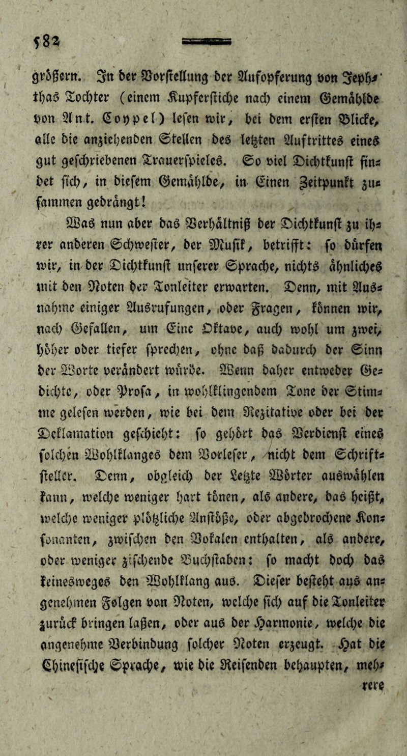 gr&amp;gern. 3« ber 2>orftctttm^ ber 3lufopferung Don 3eph* ’ tf)ab £od)ter (einem $upfcrgid)e nad) einem @emd(>lbe Don 31 nt. Doppel) lefen mir, bei bem erflcn 33licfe, ade bie anjicbenben ©teilen beb lebten 3luftritteb eineb gut gefd)rtebenen &amp;rauerfpieleb. ©o Diel £>id)ttunp ftns bet ftd), in biefem @em«l)lbe, in Sinen ^eitpunft juc fammen gebrdngt! 2£ab nun aber bab SSerbdltnig ber £>id)tfung $u it)s rer anberen ©d)wefter, ber Sjftuftf, betrifft: fo bürfen mir, in ber £)id)tfung unfercr ©pracbe, nid)tb dbnlidjeb mit ben Dloten ber Sonleiter erwarten, ©enn, mit 3lub* nab me einiger Siubrufungen, ober fragen, tonnen wir, nad) (Gefallen, um Sine £)ttaoe, aud) wobl um $wei, hoher ober tiefer fpred)cn, ohne baß baburd) ber ©inn ber ©orte oerdnbert würbe. 2Benn baber entweber ®es bid)tc, ober $>rofa, in woblflingcnbcm £one ber ©tim* me gelefcn werben, wie bei bem SRe^itatioe ober bei ber SDeflamation gefd)iel)t: fo gebbrt bab Sßcrbienfl eineb fold)en SBobltlangeö bem $}orlefer, nid)t bem ©d)rift* geller, &amp;enn, obgleich ber £e£te 2ö6rter aubwdblen fann, weld)e weniger hart tbnen, alb anbere, bab beißt, meld)o weniger plbf^lkbe 3lnftbßc, ober abgcbrod)ene $on* fonanten, jwifd)en ben totalen enthalten, alb anbere, ober weniger Jtfd)enbe 33ud;gaben: fo tnad)t bod; bab feinebwegeb ben 2Öoblflang auö. £>iefer begebt aub ans genehmen geigen twn bloten, weld;e ftd) auf bie Tonleiter |urücf bringen lagen, ober aub ber Harmonie, weld)e bie angenehme 3>erbinbung fold>er 9coten erzeugt. Spat bie Sbinefifd;e ©pracbe, wie bie SReifenben behaupten, meb*