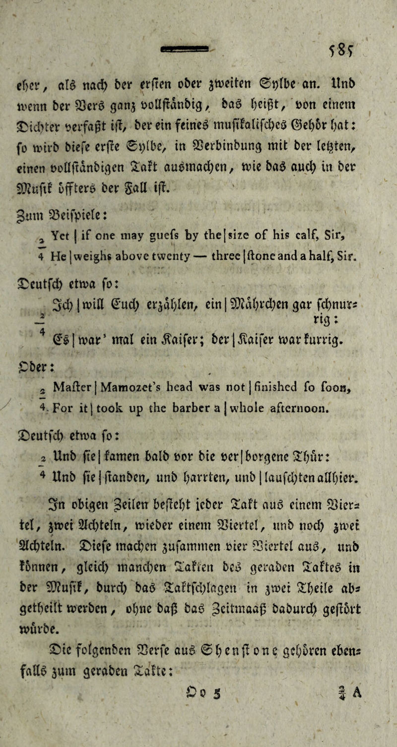 58? eljer, edS nach ber erften ober ^weiten @i)lbe an. ltnb wenn ber 2}crS gan$ aollfldnbig, baS fjet^t, t>on einem Siebter verfaßt ifi, ber ein feines mujtlalifcbcS ©el)6r bat: fo wirb biefe erjle 0t)lbc, in SSerbinbung mit ber lebten, einen twllftdnbigcn £aft auomacben, wie baS auch in ber fUtuftf offtero ber galt t(I. gum 33eift>iele: a Yct | if one niay guefs by thejsize of his calf, Sir, 4 He |*veighs above twenty— three|ftoneandahalf, Sir. £cutfd) etwa fo: 3d;|wiH Gud; erzählen, ein 193idbrd;cn gar febnurs -i riß: | war5 mal ein $aifer; ber |$aifer warfurrig. £ber: s Malier | Mamozet’s head was not ] finished fo foon, 4. For itjtook up the barber a | whole afternoon. £>eutfd) etwa fo: 2 Unb fte| famen halb bor bie t>er|borgenc Ztjxw: 4 ltnb ftejjtanben, unb darrten, unb |laufd;tcnallbier. 3n obigen geilen begebt ieber £af’t aus einem SSiers tel, gwei 3ld)teln, wieber einem Viertel, unb nod) jwet Siebteln. SDtefe mad?en $ufammcn oier Viertel aus, unb fonnen, gleid) mandjen Mafien bcS gcraben SafteS in ber 2D?ufif, burd) baö £a?tfcblagen in $wci Steile ab? geteilt werben, ol)ne baß baS geitmaag baburd) gejtbrt würbe. £>ic folgcnbcn SSerfe auS @bengonc geboren ebens falls $um gcraben Xaftc: