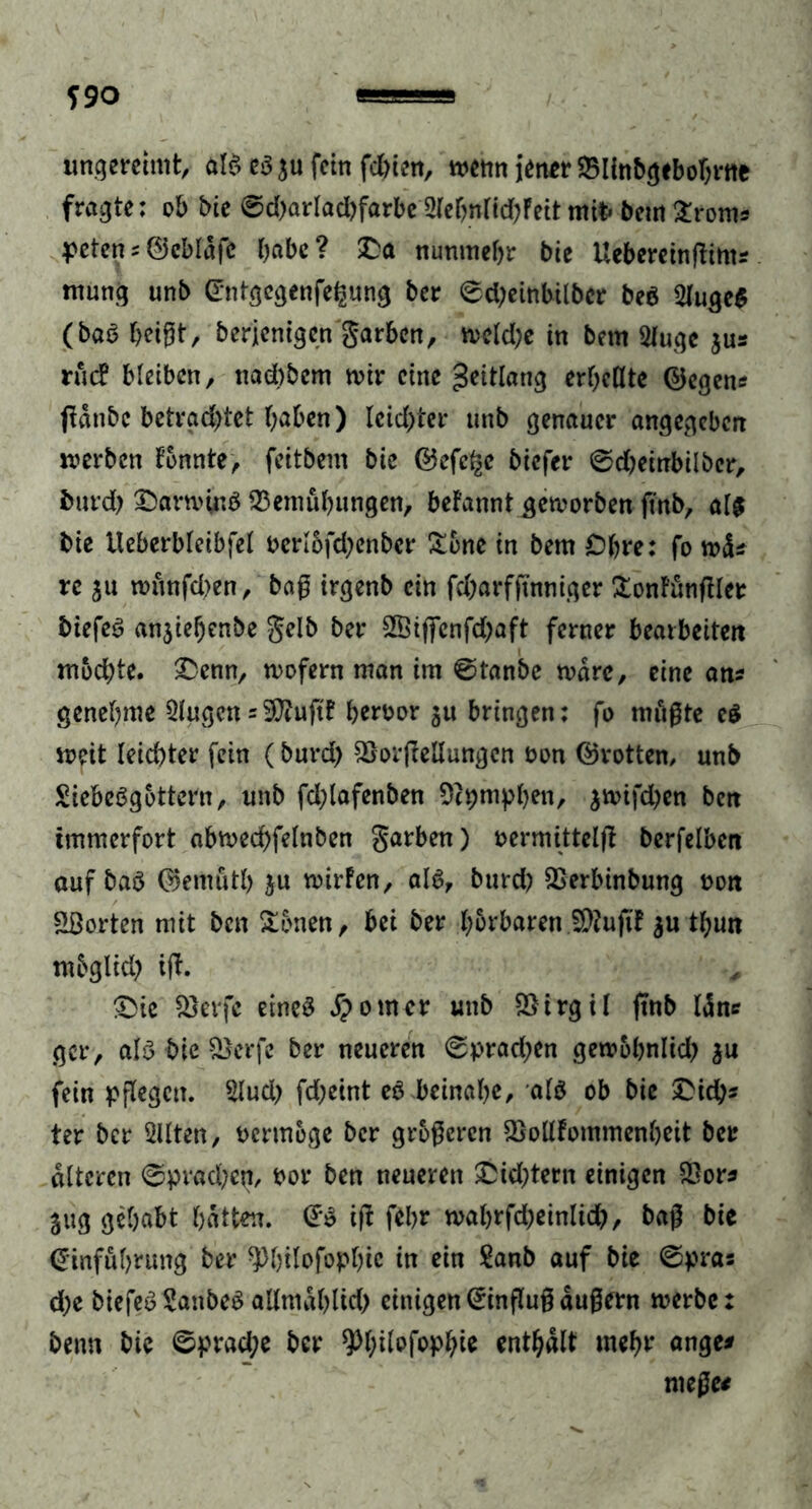 S90 ungereimt, alS es ja fein feinen, wenn jener Blinbgebohrne fragte: ob bie ©d?arlad?farbe 2lebnlid?Feit mit» beut £rom* petens ©cblafe habe? £a nunmehr bie Uebereinßints mung unb Entgcgenfehung ber ©d;einbilbcr beS 2luge$ (baS beißt, berjenigen garben, meld?e in bem 2lugc jus rüc? bleiben, nad)bem mir eine geitlang erhellte ©egen« ßdnbc betrachtet haben) leidster unb genauer angegeben werben tonnte, feitbem bie ©efc^c biefer ©d?einbilber, fcurd) OarminS Bemühungen, befannt geworben finb, als bie Ueberbleibfel oerl6fd?enber &6ne in bem Ohre: fo wds re ju wünfd>en, baß irgenb ein fd?arfßnniger £ontünßlee btefeS anjiehenbe gelb ber §H5ifjTcnfd)aft ferner bearbeiten mochte. £enn, wofern man im ©tanbe wäre, eine ans genehme Qlugcn = Bfuftf heroor ju bringen: fo müßte es weit Ieid)ter fein (burd) Borßellungen oon ©rotten, unb Liebesgöttern, unb fd;lafenben üftpmphen, jwifd?en ben immerfort abwed)felnben garben) oermittelß berfelben auf baS ©emütl) ju wirfen, als, burd? Berbinbung non Porten mit ben Samen, bei ber hörbaren B?ußt $u thun mbglid? iß. £>ie Berfe eines Jpomcr unb Btrgil ßnb Idn* gcr, als bie Berfe ber neueren ©prad?en gewobnlid? ju fein pßegett. 2Iud? fd?eint eS beinahe, als ob bie dich- ter ber Sllten, vermöge ber größeren Bollfommenheit ber alteren ©prachen, bor ben neueren £id?tern einigen Bors jug gehabt hatten. ES iß fehr wahrfd?einlicb, baß bie Einführung ber ^hilofoplßc in ein Lanb auf bie ©pras d?e biefeSLanbeS allmählich einigenEtnßußäußern werbe: beim bie ©practye ber ^Ißtofophie enthalt mehr anges nieße*