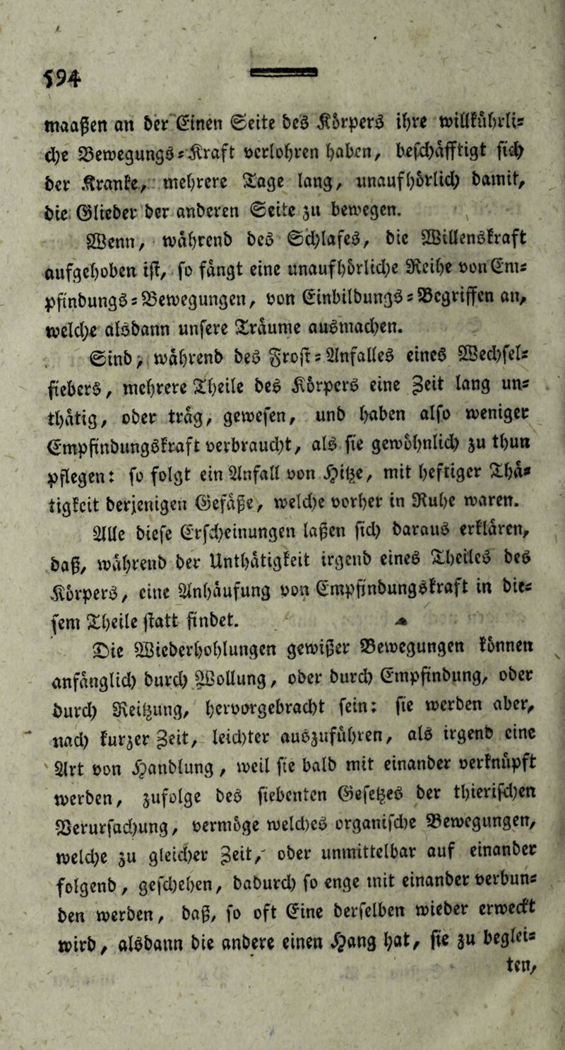 tnaagen ott ber @tnen 0eite beb Körpers iF>ve wiflKtftrlis d)c Bewegungb*$raft seriösen haben, befd)dfftigt fid) ber .ftranEe, meiere Sage lang, unaufhorlid; bannt, bic ©lieber ber anberen 0eite 511 bewegen. SBenn, wdftrcnb beb 0d;lafeb, bie SSiüenbfraft aufgehoben tff, -fo fangt eine unaufhbrlkfte Steifte *on'<£m* pfmbungb5 Bewegungen, oon ©inbilbungb * Gegriffen an, weld;e afbbann unfere Xrdurne aubtnad^en. 0tnb, w&amp;ftrenb beb grojt 5 2lnfalleb eineb Sßed)fets fiebert, mehrere Äfteile beb £6rpcrb eine £eit lang uns tftdtig, ober trag, gewefen, unb haben alfo weniger <£mpfmbungbfraftoerbraud)t, alb fte gewoftnlid) ju thun pflegen: fo folgt ein Unfall oon J&amp;tfce, mit heftiger £hd* tigfeit berfenigen ©efdge, welcfte oerher in Stufte waren. 5lUe biefe @rfd)einungen lagen ftd> baraub erklären, bag, waftrenb ber Unthdtigfeit irgenb eineb SLheiled beb dlorperb, eine Anhäufung von Gmpjinbungbfraft in bie* fern Xheile fiatt ftnbet. * £>ie SBieberftohlungen gewiger Bewegungen fonnen anfdnglid) burd) pollung, ober burd) ©mpftnbung, ober burd) Steigung, heroorgebradbt fein; fte werben aber, nad) f’ur^er geit, leid)ter aubjuführen, alb irgenb eine 2lrt oon jpanblung, weil fte balb mit einanber oerftuipft werben, jufolge beb fiebenten ®efe$eb ber tl)ierifd)en Berurfadjung, oermbge weld)cb organifd)e Bewegungen, weld;e ju gleid)er geit/ ober unmittelbar auf einanber folgenb, gefd)el>en, baburd) fo enge mit einanber oerbuns ben werben, bag, fo oft Cfine berfelben wieber erwedt wirb, albbaun bie anbere einen $ang hat, fie ju beglei« ten.