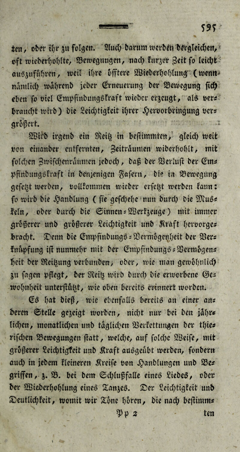 ssy ictt, ober tl;r folgen. 2lud; barum werben bttgletc&etT, oft wieberboblte, 23ewegimgen, nad> furzet geit fo leidet ouSsufübrcn, weil i&re öfftcre SBieberboblung(wenn* nanilid; wabrenb icbcr (Erneuerung ber Bewegung ftd) eben fo viel (EmpfmbungSfraft nueber erzeugt, als ver* braudjt wirb) bie 2eid;tigteit il;rer SJervorbringung ver* großert. 2£irb irgenb ein 9\ei^ in befrimmten, gleid) weit von emanber entfernten, Zeiträumen wiberboblt, mit fold;en Zwifdjenraumen jebod), baß ber IBerluft ber Gm* pftnbungSf'raft in benjenigen Sofern, bie in Bewegung gefegt werben, vollkommen wicber erfe^t werben fann: fo wirb bie Jgtanbluttg ( fte gcfd)el)c nun burd) bie tylufe lein, ober burd) bie (Sinnens$®erk$euge) mit immer größerer unb größerer £eid)tigfeit unb $rdft besorge* brad)t. Denn bie (EmpftnbungS ? Vermögenheit ber Ver* ImVpfung tfl nunmehr mit ber (EmpftnbungS = Vcrmbgen* f)eit ber Steigung verbunben, ober, wie man gewobnlid) Stt fagen pflegt, ber Sfteii$ wirb burd) bie erworbene 0C2 wolwbeit unterftu^t, wie oben bereite erinnert worben. @S bat bieß, wie ebenfalls bereits an einer ans beren ©teile gegeigt worben, nid)t nur bei beit jäbr* ltd)en, monatlid;en unb tägigen Verkettungen ber tbie* rifdjen Bewegungen ftatt, weldje, auf fold>e SÖeife, mit größerer $eid)tigfeit unb $raft auSgeubt werben, fonbern aud) in jebem Heineren greife von ^anblungen unb 23c* griffen, g. 23. bei bem ©d)lußfaHe eines SiebeS, ober ber SSiebcrboblung eines £an$eS. £>er £eid)tigfeit unb S)eutlid;feit, womit wir £pne hören, bie nad; beßimm*