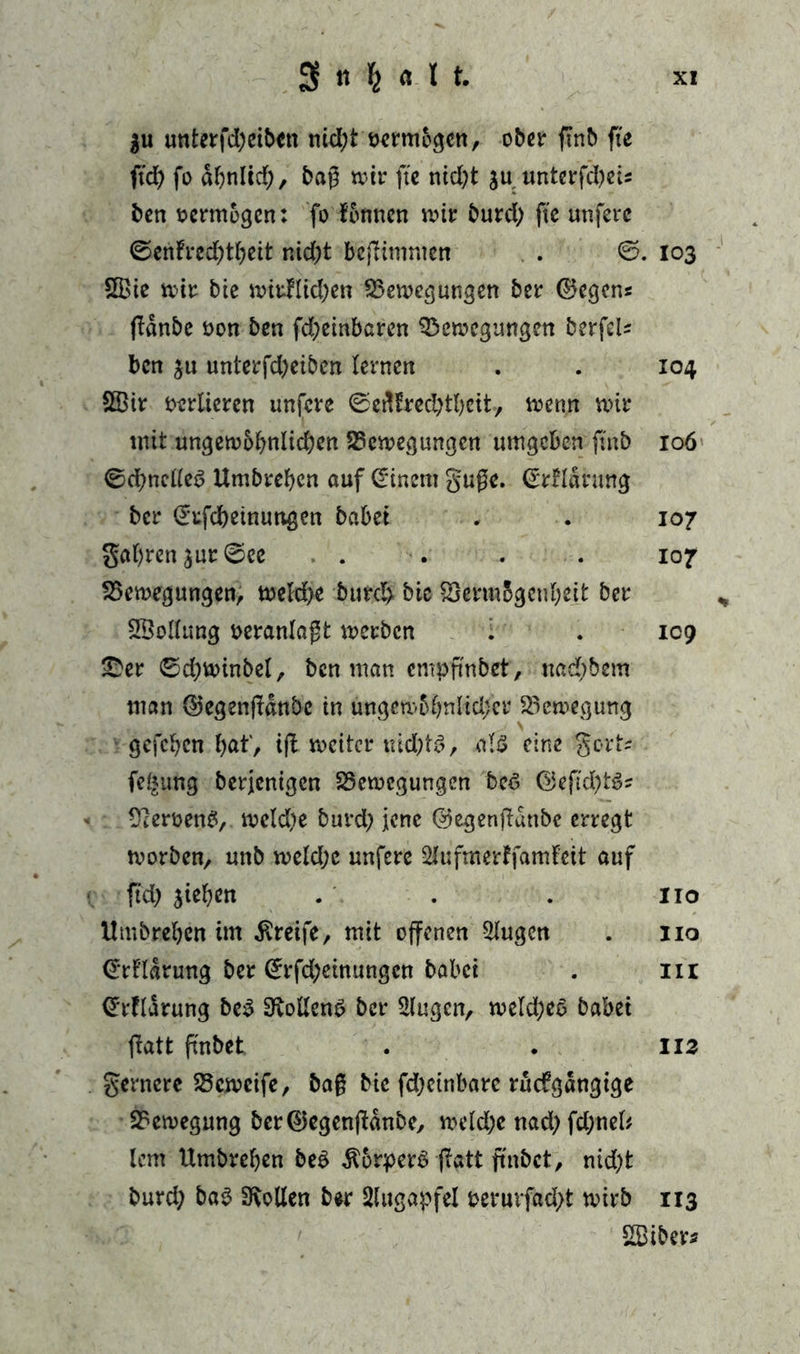 3 « k « 1t XX $u unterfctyciben nicht vermögen, ober ftnb fte fid) fo ähnlich, bag wir fte nicl;t su unterfcheu ben vermögen: fo fonnen wir burd) fte unfere 0enfred)tbeit r.id)t befHmmen . 6. 103 5Bie wir bie wirklichen Bewegungen ber ©egen« pdnbe non ben fd;embaren Bewegungen berfek ben su unterfd)eiben lernen . . 104 2Bir verlieren unfere ©ertlrechtheit, wenn wir mit ungewöhnlichen Bewegungen umgeben ftnb 106 0d)ncüe6 Umbreben auf (Einern guge. (Erklärung ber (Erfcbeinungen habet . . 107 galten sur0cc .... 107 Bewegungen, welche butch bie Berm5genl;eit ber SSollung veranlagt werben . . 109 £er 0d)winbel, ben man empfmbet, nadjbem man ©egengdnbc in ungew6l?nlid;cr Bewegung gefchen bat', ifl weiter nichts, als eine gort* fei*ung berjenigen Bewegungen beS ©efuhtS* Jemens, wekfye burd; jene ©egenpdnbe erregt worben, unb weld;c unfere 2lufmerkfaml’ett auf ftd) sieben . . . 110 Umbreben im Greife, mit offenen klugen . 110 €rfldrung ber ^rfd;einungcn babei . 111 (Erklärung be$ SftollenS ber Slugen, weld;eo babei fiatt fi'nbet . . 113 gernere Bcwcife, bag bie fd;ctnbarc rückgängige Bewegung ber®egenpdnbc, welche nad; fd;nel* lern Umbreben be$ Körpers patt ffnbct, nid)t burd; baS Sollen ber Augapfel oeruvfad;t wirb 113 B3iber*