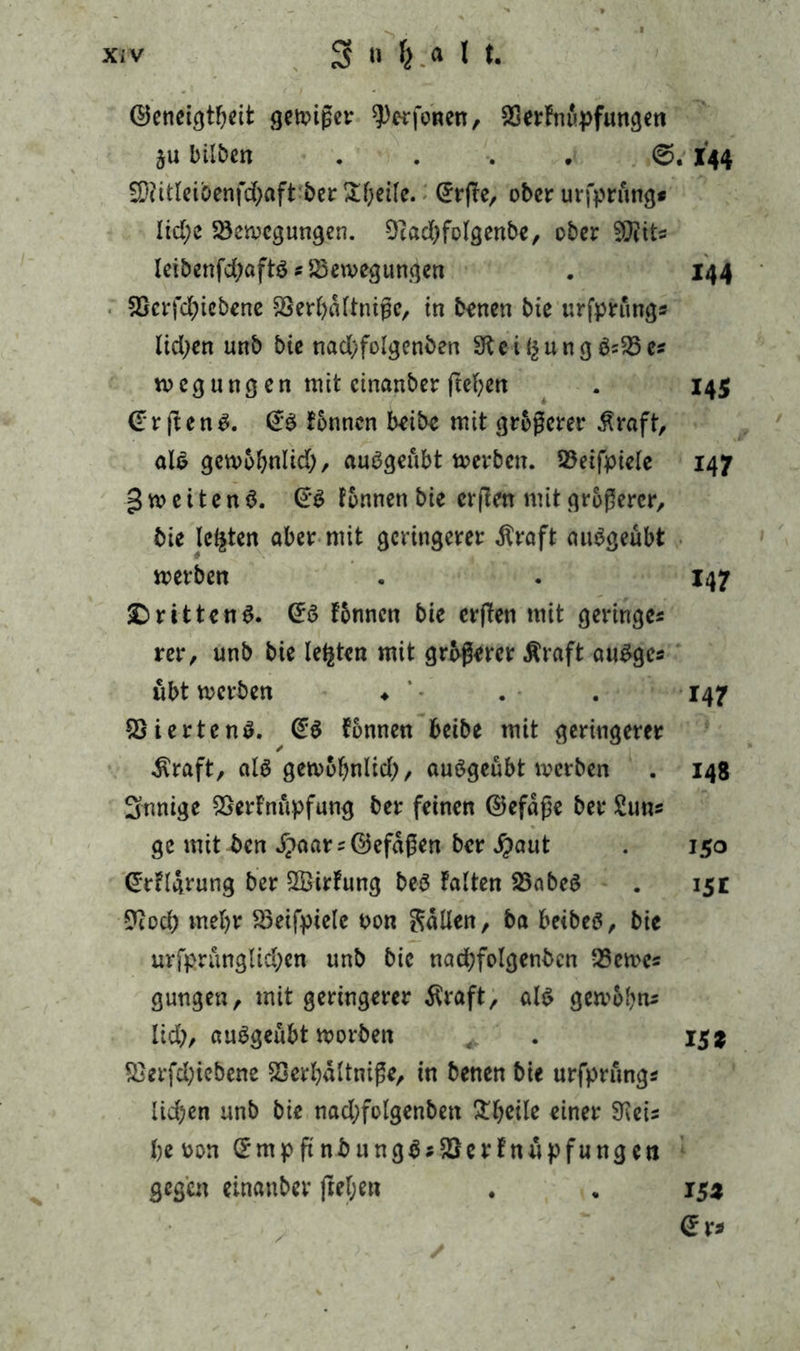 ©eneigtbeit geiziger ^erfonen, SßerFnupfungen ju bilben .... ©. I44 fKitlci&enfc&aft ber Steife. C5r(Ter ober urfprung* lid;e Söerocgungen. Ocadjfolgenbe, ober $[Rit« leibenfd;aftö«83en>egungen . 144 SScrfcgiebene SSerbaltnißc, in benen biß urfprung« lidjen unb bie nad;folgenben SKeigu ngö«25e« rnegung en mit cinanber fteben . 145 €r ften£. Fonnen beibe mit größerer $raft, als getvobnlid;, auögeubt toevben. S3eifpiele 147 g m e i t e n $. (r$ Fonnen bie erfien mit größerer, bie lebten aber mit geringerer $raft auSgeübt merben . . 147 £>ritten $. <£$ Fonnen bie erflen mit geringe« rer, unb bie legten mit größerer Äraft augge« übt werben ♦ . . 147 SSiertenö. Fonnen beibe mit geringerer $raft, als gewobnltd), auögeübt werben . 148 Snnige SSerFnupfung ber feinen ©efaße ber Sun« ge mit ben .f?aar«©efäßen ber #aut . 150 <£rFlgrung ber 2BirFung beb Falten SSabeS . 15t 9tod) mehr Söeifpiele oon Sailen, ba beibeö, bie urfprunglid)en unb bie nad;folgenbcn 93eme« gungen, mit geringerer Äraft, als gewobn« lid), auSgeübt worben . 15% 9}erfd;iebene SSerbältniße, in benen bie urfprung« lid)en unb bie nad;folgenbett £bcile einer SKei« beoon (£mp ft nbung$«£FerFnüpfungen gegen einanber freien . „ 15a (Sr* /