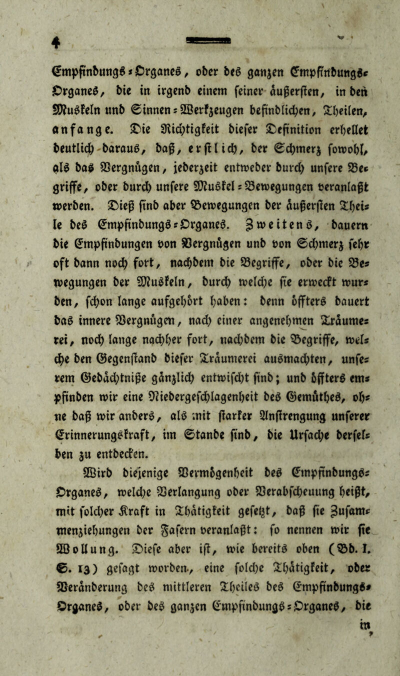 <*mpgnbung$ * Organes, ober beS gönnen Cmpfufbmtg** Organes, bie in irgenb einem feiner dugergen, in bett SRuSfeln unb binnen * ©erzeugen begnblid)en, ^heilen, an fange. Die 3tid)tigfeit biefer Definition erbeilet beutlid) barauS, bag, ergl id), ber <sd)tner$ fowoht, als bas Vergnügen , jeberjeit entweber burd) unfere Be* griffe, ober burd) unfere SCRuSfel sBewegungen teranlagfc werben. Dieg gnb aber Bewegungen ber dugergen SDfjeU le beS (EmpgnbungSf Organes. Zweitens, bauem bie (£mpftnbungen oon Vergnügen unb oon @d)merj feljr oft bann nod) fort, nad)bem bie Begriffe, ober bie Bes wegungen ber BfuSfeln, burd) wekgc fte erweeft wur* ben, fd)on lange aufgehort haben: benn offterS bauert baS innere Bergnugeit, nad) einer angenehmen Xrdumes rei, nod) lange nachher fort, nad)bem bie Begriffe, weis $e ben ©egenganb biefer Träumerei auSmad)ten, unfes rem ©ebdd)tnige gdn$lid) entwifd)t ftnb; unb bffterS em* pgnben wir eine Biebergefdgagenheit beS ©emätheS, oh* ne bag wir anberS, als mit garfer Slngrengung unferer (JrinnerungSfraft, im ©tanbe ftnb, bie Urfad;e berfefr ben ju entbeefen. SÖirb biejenige Bermbgenheit beS @tnpgnbungSs Organes, weld;e Berlangung ober Berabfd)euung heigt, mit foId)er dlraft in &hdtigt'eit gefegt, bag fie gufaro* men^iehungen ber gafern veranlagt: fo nennen wir ge SEBollung. Diefe aber ig, wie bereite oben (Bb. I. ©. 13) getagt worben-, eine fold)e Dgdtigfeit, ober Berdnberung beS mittleren Dhcileö beS CrmpgnbungS* Organes, ober beS ganzen GmpgnbungSsOrganeS, bie tti ✓ 9