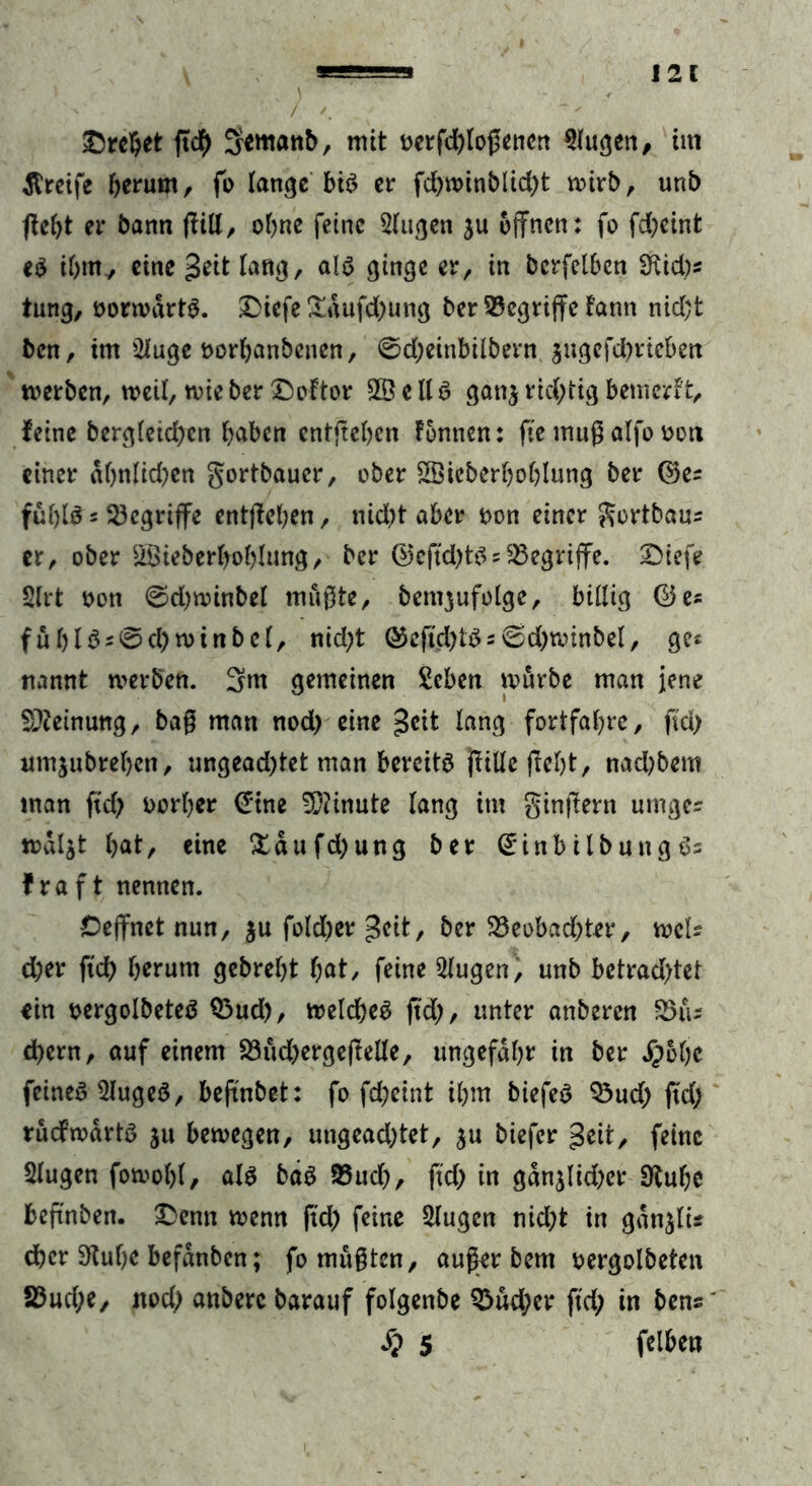 - i ; ) ' >' • . - ®rc©et ffdb Semanb, mit oerfd)logenen Slugen, tut greife herum, fo lange bis er fd)winblid)t wirb, unb fle^t er bann ftill, ohne feine Slugen ju offnen: fo fd)etnfc eS ihm, eine geit lang, als ginge er, in berfctben 5iid)s tung, oorwartS. Diefe £aufd)ung ber begriffe fann nid;t bcn, im 2Iuge oorbanbenen, @d)einbilbern jugefd)rieben werben, weil, wie ber Doltor 2B e ll S gan$ richtig bemcrlt, feine berg(eid>en f>abcn entgehen fonnen: fte muß alfo oon einer abnlkben gortbaucr, ober SSicberboblung ber ©es fufylS 5 begriffe entgehen, nicht aber t>on einer gortbaus er, ober &Öieberbof)Iung, ber (55cftd>t^;begriffe, Diefe 2lrt oon ©d)winbel mugte, bengufolge, billig ©es ful)lSs@d)winbcl, nid)t ©eftd)tSs6d)winbel, ge* nannt werben. 3m gemeinen Scben würbe man jene Meinung, bag man nod) eine ^eit lang fortfatyrc, fid) umjubreben, ungead)tet man bereits jlille ffel)t, nadjbem man ftd) twrber (Tine Minute lang im gingern umges wdljt bat, eine £dufd)ung ber (£inbitbung Ss fraft nennen. Ceffnct nun, $u fold)er £cit, ber 23eobad)ter, mU d)er fid) herum gebrebt bat, feine 21ugen, unb betrachtet ein oergolbeteS Q3ud), welches fid), unter anberen 85iu d)ern, auf einem S3ud)erge(Ielle, ungefähr in ber ,£6bc feines 5IugeS, beffnbet: fo fd)eint ibm biefeS $3ud) fid) rucfwdrts ju bewegen, uugead)tet, $u biefer geit, feine Slugen fowobl, als bds 93ud), fid) in gdnjüd)er 9lube beffnben. Denn wenn fid) feine klugen nicht in gdnjlu eher Stube befdnbcn; fomugten, auger bem oergolbeten 23ud)e, noch anberc barauf folgenbe Q$ud)er fid) in bens' S? 5 felben