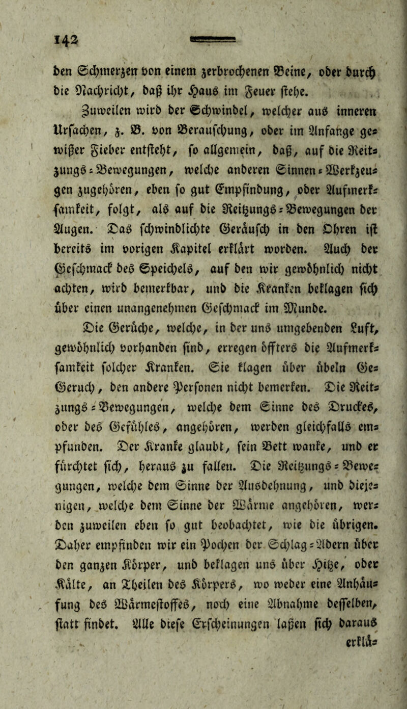 ben 0d)tner$etT von einem verbrochenen ©eine, ober burd) bie 9Zad;rid)t, baß il)t #au$ im geuer ftebe. gutveilen wirb ber 0d)winbel, welcher auä inneren Itrfacben, $. B. von Beraufcbung, ober im Anfänge ge* tvißer gteber entffebt, fo allgemein, baß, auf bie SReits Vungäs Bewegungen, weld)e anberen binnen«5ßer^eus gen vugeboren, eben fo gut ©mpftnbung, ober Slufmerf* fairdeit, folgt, al$ auf bie SKei^ungS;Bewegungen ber Slugett. £as fd;winblid;te ©erdufd; in ben Obren ift bereite im vorigen Kapitel erfldrt worben. Slud; bet ©cfd;macf be$ ©peicfyelS, auf ben wir gewbbnlid) nid)t ad;ten, wirb bemerkbar, unb bie Oranten besagen fid> über einen unangenebmen ©efd;macf im 5Jiunbe. £>ie ©eruebe, weld)e, in ber unV umgebenben Suft, gewbbnlid; vorbanben ftnb, erregen bfftcrö bie Slufmerf* famfeit fold;er itranfen. 0ie flagen über ubeln ©es ©erueb, ben anbere ^erfonen nicht bemerfen. &ie SReits VungS sBewegungen, weld;e bem 0inne bea £>ru<fe$, ober bec> ©efitblcö, angeboren, werben gleidjfallö erns pfunben. £>cr diranle glaubt, fein Bett wante, unb er furchtet fid>, b^uS $u fallen. Die SReii^ungS * Bernes gungen, weld;e bem 0inne ber Sluöbebnung, unb biejes nigen, weld)e bem 0innc ber Sßdrme angeboren, wer* ben zuweilen eben fo gut beobadjtet, wie bie übrigen. £aber etnpjünben wir ein ^)od;en ber 0d;lags2lbern über ben ganzen Körper, unb beflagen uno über £tl^e, ober $dlte, an 3:ijcilen beS Äorperä, wo weber eine Slnbdus fung beö 2ßdrmcßoffeö, nod) eine Abnahme beffelben, flatt finbet. Sille biefe ©tfd;einungen laßen ftcb barauS erflds