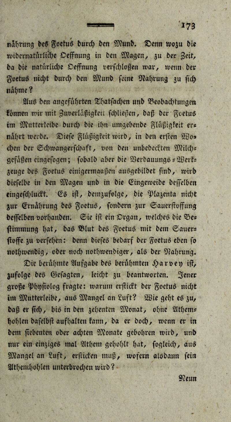 Haftung beb Joctuö burd) Öen SOiunb. £>enn wo$u bie wibernatfirliche Ceffnung in ben Slttagen, ju ber geit, ba bie natürlid)e Deffnung oerfchloßen trat*, wenn ber goetub nid;t burd; ben SKunb feine Nahrung $u ftd) nähme ? 2lub ben angeführten ^thatfad)en unb 93eobad)tungen fbnnen mir mit guoerlaßigtett fließen, baß ber goetub im iXRutterlcibe burd) bie ihn umgebenbe glußigfeit ers nährt werbe. ©iefe glußigt'eit wirb, in ben crflen 2Bo* d)en ber @d)wangerfd)aft, oon ben unbebeeften 9)?ild)s gefaßen eingefogen; fobalb aber bie SBerbauungb s 3ßerfs $euge beb goetub cinigermaaßen aubgebübet finb, wirb biefclbc in ben SSftagen unb in bie @ingcweibe beffelben eingefd;ludt. <£b i|T, bcm$ufolgc, bie ^.Majenta nid)t gut4 Ernährung beb goetub, fonbern gur 0auerftoffung beflelben öorhatiben. 0ie tfl ein Organ, welcheb bie Q3es jtimmung hnt, bab 93lut beb goetub mit bem Bauers floffe ju üerfehen: benrt biefeb bebarf ber goetub eben fo nothmenbig, ober nod) nothwenbiger, alb ber Nahrung. 2Mc berühmte Aufgabe beb berühmten S}aroe*) ift, jufolgc beb ©efagten, leidet ju beantworten. 3ener große $Pb9ftolog fragte: warum erftidt ber goetub nid)fc im 5D?utterIeibe, aub Mangel an Suft? 2Bie geht eb ju, baßerftd), bib in ben jehenten SCftonat, ohne 2ltb«n* hohlen bafeibjt aufhalten fann, ba er bodh, wenn er in bem ftebenten ober achten Monate gebohren wirb, unb nur ein einjigeb mal Sltbcm gehöhlt hat, fogteid), aub Mangel an Suft, erftiden muß, wofern otbbann fein 3lthemhohlen unterbrodjen wirb? 9?emi