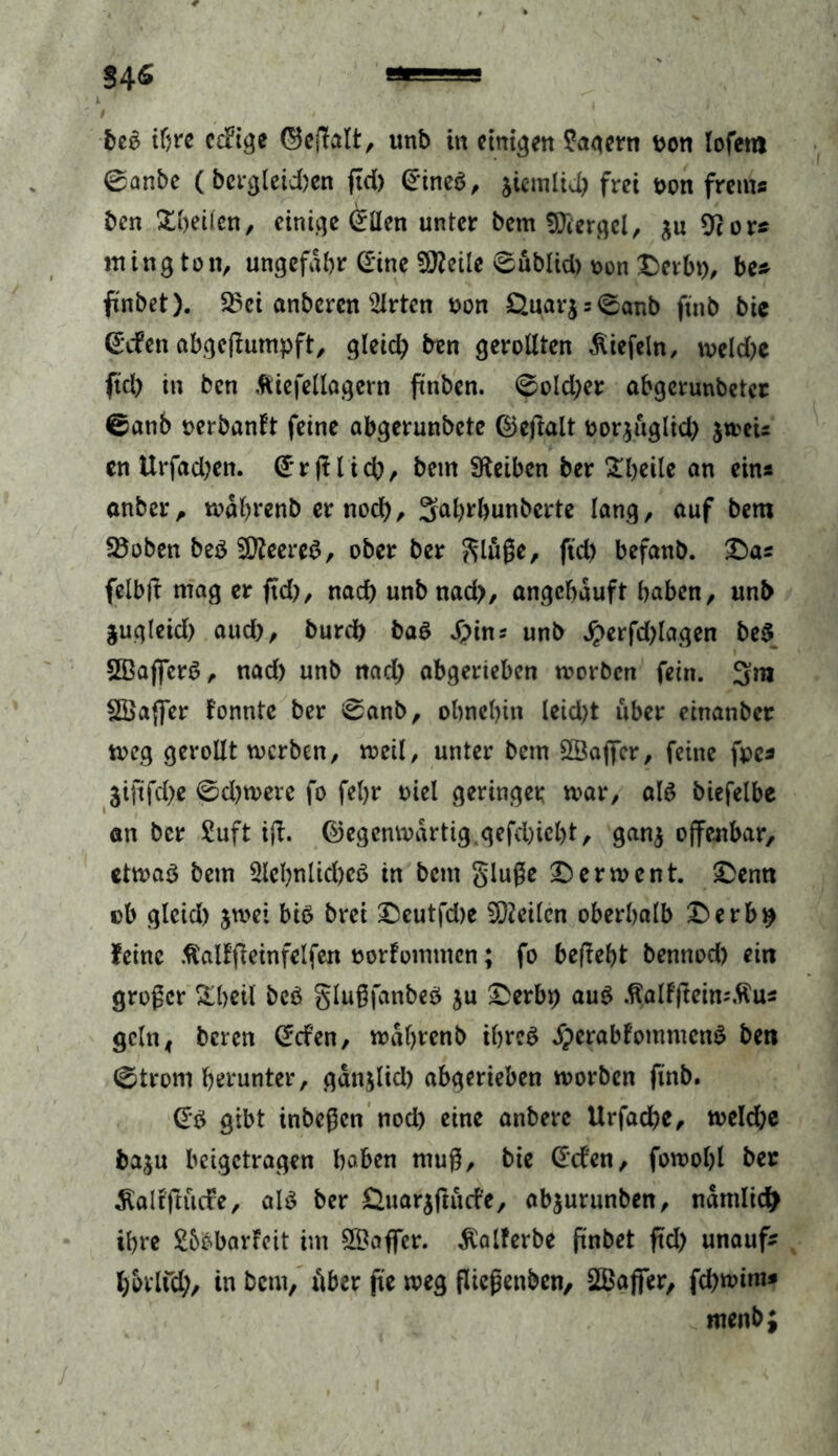 beb ihre ccftge ©eftalt, unb in einten lagern bon lofetn 0anbe (bcrgleid)en fiel) @*ineb, jiemltd) frei t>on frems ben Xbeiien, einige Crllen unter bem fföergel, $u 9c or* mington, ungefähr ©ine 50?etlc 0ublid) oon £)erbt), be* ftnbet). 25ci anberen s2lrtcn oon £>.uar$ = 0anb ftnb bie ©efen abgeftumpft, gleich ben gerollten Riefeln, weld)e ftd) in ben ftiefellagern ftnben. 0old)er abgerunbeter 0ati6 oeröanlt feine abgerunbete ©eftalt oorjuglid) $weU en Urfad)en. ©rftlid), bem Sfteiben ber £l)eile an ein* anber, wahrenb er noch, Sahrhunberte lang, auf bem 23oben beb 9tteereb, ober ber glüße, ftd) befanb. £)a* felbft mag er ftd), nach unb nad>, angehauft haben, unb jugleid) aud), burch bab £ins unb $erfd)lagen beb SBaflerb, nad) unb nad) abgerieben worben fein. 3m Sßafter fonnte ber 0anb, ohnehin leid)t über einanber weg gerollt werben, weil, unter bem SSafter, feine fpc* jijtfd)« 0d)were fo fehr oiel geringer war, alb biefelbe an ber £uft tft. ©egcnwartig gefchicht, ganj offenbar, etwab bem 5lel)nlid)cb in betn gluße £)erwent. £>enn ob gleich jwet bib brei £)eutfd)e teilen oberhalb £>erb$ feine ftallfteinfelfen oorfommen; fo beftebt bennod) ein großer S^hctl beb glußfanbeb ju £erbp aub ÄalFfteim.ftus geht, beren Crcfen, wahrenb ihreb Jperabfommcnb ben 0trom herunter, gänjlid) abgerieben worben finb. (Eb gibt inbeßen nod) eine anbere Urfache, weld)e ba^u beigetragen haben muß, bie Gt'cfen, fowolft ber ^aliftitdre, alb ber £luarjftucfe, abjurunben, nämlich ihre SbbbarFcit im Gaffer, $alferbe ftnbet ftd) unauf- hbrlfd), in bem, über fte weg fliegenden, ^Baffer, fd)wim* menb;