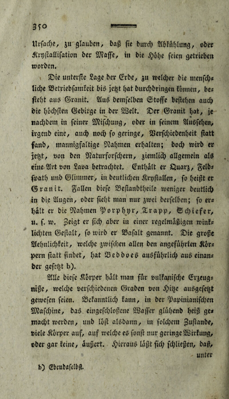 ttrfadje, $u glauben, daß (ie burd) Sl&fft&limg, ober £r*)gaHifation der fföafie, in bie S}bf)C feien getrieben worben. SDtc unterge Sage ber ©rbe, $u welcher bie menfeb* Iid>e SSetriebfamFeit bis jegt bat burebbringen tonnen, be* ftebt aus ©ranit. 2(uS bemfelben 0toffe begeben aud) die bbebgen ©ebirge in ber £Öelt. 2)er ©ranit bat, ie nad)bem in feiner Sftifcbung, ober in feinem SluSfeben, irgend eine, and) noch fo geringe, SSerfd;iebcnbeit gatt fand, mannigfaltige Dcabmen erbalten; bod> wirb er jegt, oon den sftaturforfebem, jiemlid) allgemein als eine Slrt ton Saoa betrachtet, ©ntbält er Öuarj, gelb^ fpatl) und ©limmer, in deutlichen $n;gallen, fo beißt er ©ranit. Sailen btefc SSeflandtheile weniger bcutlid!) in die klugen, oder ficht man nur $wei derfelben; fo er* halt er die Nahmen 9>otpbj>t*/ Krapp, ^d>iefer, u. f. w. peigt er ftch aber in einer regelmäßigen winF* lichten ©egalt, fo wird er 23afalt genannt. £)ie große Slebnlicbteit, weldje jwifeben allen den angeführten töor* pern gatt findet, bat 23ebboeS ausführlich aus einan* der gefegt b). 2llle diefe ßorper halt man für mtlFamfdje ©vjeug* tuße, weld)e oerfdgebenen ©raden non Spifye auSgefegt gewefen feien. 23cFanntlid; Faun, in der 9)apinianifd;en 5ftafd)ine, baS eingefebloßene SSafifer glubend betß ge* macht werden, und log alsdann, in folgern gugande, tiele Körper auf, auf weld;e es fong nur geringe SffiirFung, oder gar Feine, äußert, hieraus laßtfid; fdgießen, daß, * unter b) (gbenbafelfeft.