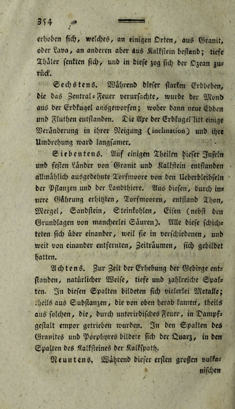 erbobcti ft#, meldjeb, an einigen Orten, aus ©ranit, ober Saba, an anberen aber du$ Äalffiein befhnb; tiefe &Wler fenften ftd), unb in biefe $og ftd; ber Ojean $us rücf. ©ed)Sten6. SÖdhrenb btefer garten ©rbbeben, bic baö 5ßntra^s 5*uer berurfad)te, würbe ber 9J?onb au6 ber ©rbfugel aufgeworfen; woher bann neue (Ebben tmb Jlutb^n entfeanben. Die %e ber CErbfugellitt einige SSerdnberung in ihrer Neigung (iuelination) unb ihre Itmbrehung warb langfamer. ©iebentenf. 2luf einigen Steilen biefer Srnfeltt unb feflen Sdnber non ©ranit unb $alfftein entfranben allmdblid) aufgebehnte Torfmoore bon ben Ueberblcibfeln ber sPflan$ett unb ber Sanbtbiere. 5luf biefen, burd) ins ttcre ©Äbrung erbeten, Torfmooren, enttfanb Thon, Mergel, ©anbftein, ©teinfohlcn, ©ifen (nebfi ben ©runblagen bon mand)erlei ©duren). Sille biefe fd)id)s teten ftd) über einanber, weil fte in berfd;iebenen, unb weit bon einanber entfernten, Zeiträumen, fid) gebilbet batten. Sld)tenf. gur Zeit ber Erhebung ber ©ebtrge ents ftanben, natürlicher SBeife, tiefe unb jafylreid)e ©pafs tcn. 3« biefen ©palten bilbeten ftd) biclerlei Metalle; ;[)eilö auf ©ubjtanjen, bie bon oben herab tarnen'/ thcilf auf fold;en, bie, burd) unterirbifd)ef fetter, in Dampfs gejlalt empor getrieben mürben. 3>n ben ©palten be3 ©ranitef unb ^orphpref bilbete ftd) ber Ouarj, in ben ©pal/en bef ftalffteinef ber .ftalffpatfy. ^euutenb, 2£dl;renb biefer erjfen großen bulfas * mfd;ett