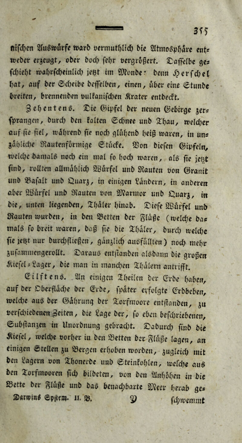 fttfd)en 2fu§tourfe warb oermuthlicb bie Sltmoäphare ent? »eher eräugt, ober bod; fehr ocrgrogcrt. ^affelbe ge? fd)ief)t ti>al>rfd>etnltd> jefct tut Sttcnbe- benn dp erfd)et bat, auf ber 0d)eibe beffelben, einen, über eine 0tunbc breiten, brennenben t>ulfanifd)en «Krater entbecft. gehentenb. £ie ©ipfel ber neuen ©ebirge $er? (prangen, burd) ben falten 0d)nee unb Thau, weld;er auf fte fiel, wdhrenb ffe nod) gluljcnb heig waren, in uns gablidK Rautenförmige 0tucfe. Son biefen ©ipfeln, welche banialS nod) ein mal fo bod) waren, alb fte jefct ftnb, rollten alimablid) SBurfel unb bauten oon ©ranit unb Safalt unb £>uarj, in einigen IMnbern, in anöerert aber £8ürfel unb bauten oon Sftarmor unb £>uar$, in bie, unten Itegenben, Tiefer btnab. £:iefe Sßurfel unb bauten würben, in ben Setten ber gluge (weld)e bas tnalS fo breit waren, bag fte bie Thaler, burd) rnekbc fte jeBt nur burd)fiiegcn, gänzlich aubfuüten) nod; mehr jufammengerollt. £araub entftanben albbann bie grogett Wiefel ? Säger, bie man in mand;en Wafern antrifft. ©ilftenö. Sin einigen Theilen ber ©rbe haben, auf ber Cberfldd;e ber <*rbe, fpater evfolgte erbbeben, weld)e aub ber ©ährung ber Torfmoore entftanben, 311 t>erfd)iebenen feiten, bie Sage ber, fo eben befdjricbenen, 0ubftan$en in Unorbnung gebrad;t £aburd; ftnb bie Wiefel, weld>e oorber in ben betten ber ginge lagen, an einigen etellen $u bergen erhoben worben, sugleid) mit ben lagern oon Thonerbe unb 0teinfohlen, welche aub ben Torfmooren jtch bilbeten, öon ben Slnfjohen in bie Sette ber gluge unb bab benadpbarte Sfoer herab ge* 2>«r*pin$ epftw- 11. & &