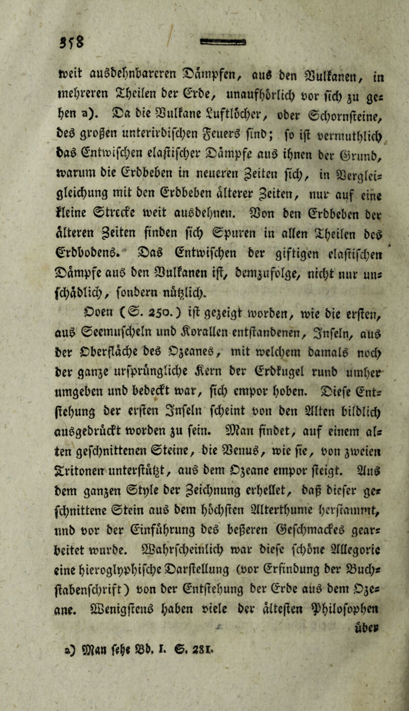 5T8 »eit ausdehnbareren dampfen, au$ ben ^Sultanen, in weheren Streifen bei: (Erbe, unaufhbrlid) fcor ftd) $u ges ben a). &a bie Sultane 2uftl5d&er, ober ©d)ornfteine, be$ grogen unterirbifd)en geuerS ji'nb; fo ifl tjermutblid) ba$ @ntwifd;en elaftifdjer Kampfe au$ ihnen ber @runb, warum bie (rrbbeben in neueren geilen ftd), in «ßergleis gleid)ung mit ben (Erbbeben älterer geiten, nur auf eine Heine ©tred’e weit auebebnen. S3on ben (Erbbeben ber älteren gelten ftnben fid> ©puren in allen Streifen bc$ (ErbbobenS. £)a$ (Entwifd)en ber giftigen elaftifdjett * Kampfe aus ben Sultanen i|i, bcm^ufolge, nicht nur uns fd)abtid), fonbern nu^lid). £>oen (©. 250.) ift gezeigt worben, wie bie erfien, auS ©eemufd)eln unb Korallen entflanbenen, Snfeln, auS ber Oberfläche beS C^eaneS, mit welchem barnalS nod) ber ganje urfprungliche ßern ber (Erbfugel runb umher umgeben unb bebeeft war, ftd) empor hoben. £>iefe (Ents ftehung ber erfien 3nfeln fd)eint t>on ben SUtcn bilblidh auSgebrütft worben ju fein. Sian jinbet, auf einem als ien gefd)nittenen ©teine, bieSenuS, wie fie, bon zweien Sritonen unterfingt, auS bem Ojeane empor (leigt. 2luS bem ganzen ©tple ber geidjnung erhellet, bag biefer ge» fd)nittene ©tein auS bem f>5d)ften 2llterthume herfeammt, unb nor ber (Einführung beS begeren @efd)macfeS gears beitet würbe. 2Babrfd)einlid) war biefe fd)6ne Allegorie eine hieroglppl)ifche £arfiellung (oor (Erftnöung ber Sud)* jiabenfd)rift) ton ber (Entfiehung ber (Erbe auö bem £>$e* ane. QSenigftcnS haben riele ber altejien ^hilofophen *- über