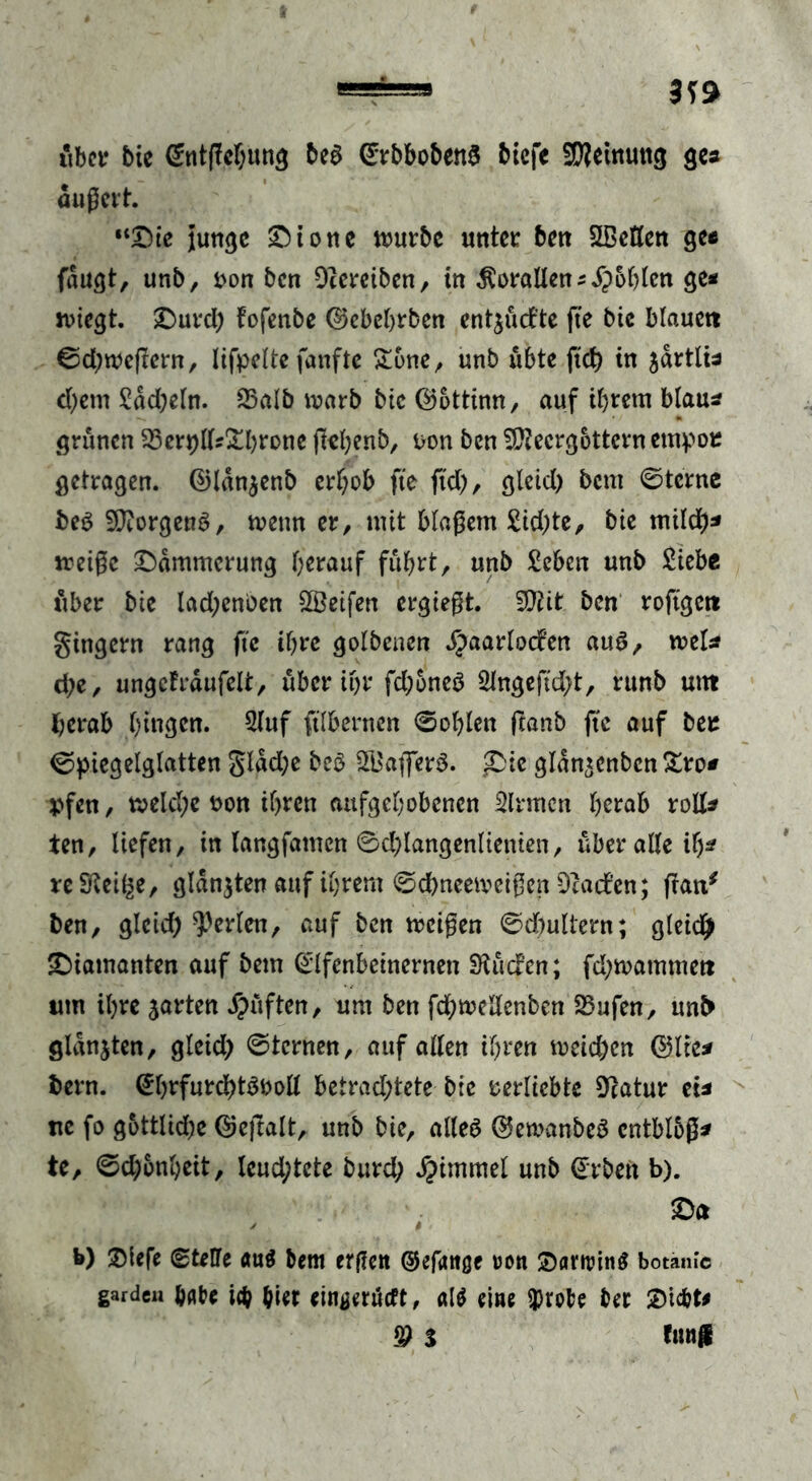 «bet* bte Entgehung beS ErbbobenS btefc SWetnung ge* dugert. “Die junge Di one würbe unter ben SBeflen ge« fdugt, unb, von ben Dcereiben, in Korallen5 S}6blen ge* wiegt. Durd) fofenbe ©ebehrben entjücfte fte bic blauctt Sd)wegern, lifpelte fünfte £6ne, unb übte ftd) in jdrtlis d)etn Sdd)eln. SSalb warb bte ©ottinn, auf if>rem blau* grünen 33en)ll*£hrone fiel^enb, von ben SÜtecrgottcrn etnpou getragen. ©Idnjenb erhob fte ftd), gleid) bent 0tcrne beS Borgens, wenn er, mit blagern £id)te, bie mild)* weige Dämmerung herauf fuhrt, unb Sehen unb Siebe über bie lad;enben Reifen ergiegt. 9M ben roftgett gingern rang fte ihre golbenen Spaarlodfen auS, wel* d;e, ungefrdufelt, über ihr fd)6neS Slngeftd)t, runb uttt herab gingen. Sluf ftlbertten Sohlen ftanb fte auf ber Spiegelglatten gldd;e beS SBafferS. ,Die gldn^enbcn &ro* pfen, weld;e von ihren aufgehobenen Sinnen herab roll* ten, liefen, in langfamcn Schlangenlinien, über alle il)* re Steige, glanzten auf ihrem Sdbneeweigen Dtacf’en; fran* ben, gleid) perlen, auf ben weigen Sdntltern; gleich Diamanten auf bem Elfenbeinernen Stücfen; fd)wammett um ihre jarten lüften, um ben fchwellenben 25ufen, unb glanzten, gleid) Sternen, auf allen ihren weichen ©Ire* bern. Ehrfurchtsvoll betrachtete bie verliebte Statur ei* uc fo göttliche ©ejtalt, unb bie, alles ©ewanbeS cntblbg* te, Schönheit, leuchtete burd) #immel unb Erben b). Da b) Diefe (Stelle öuS bem erflen ©efattße ron SanrinS botanlc garde« habe ich hier einjjerücft, «1$ eine iprofce ber Dicht* ® $ fünf