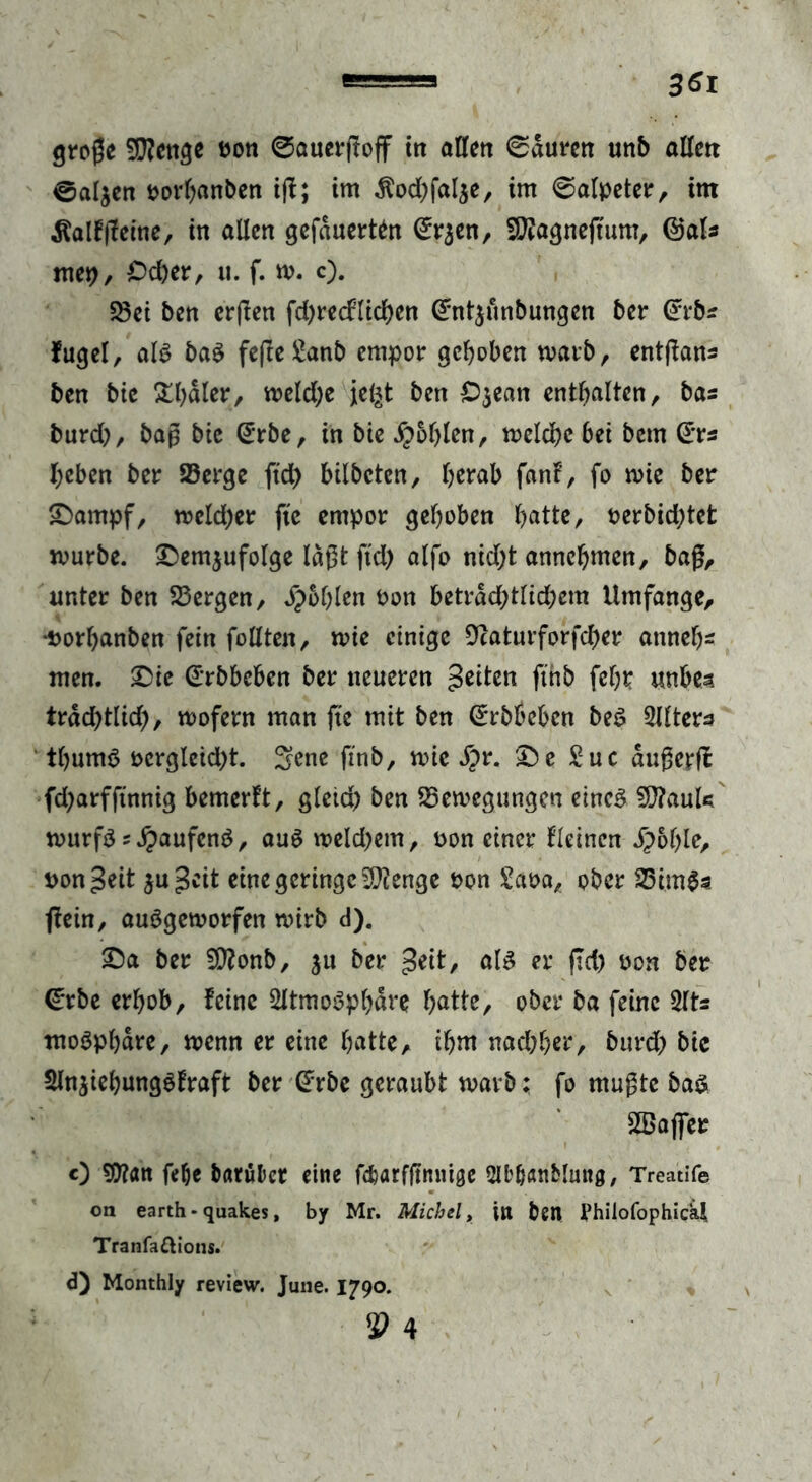 @al$en porbanben i|f; im $od)fal$e, im 0alpeter, im dfalf (feine, in allen gefduerten (Erjen, SERagneftum, ©als mep, £>d)er, u. f. w. c). Ski ben crßen fd)recflid)en (Entlaubungen ber (Erbs fuget, alf baf fe|Ie£anb empor gehoben warb, entßans ben bic £l)dler, weld;e je^t ben £>$ean enthalten, bas burd), baß bie (Erbe, in bie Noblen, belebe bet betn (Ers l;eben ber 23erge ftd) bilbeten, berab fanf, fo wie ber £>ampf, weld)er fte empor gehoben batte, Perbid)tet würbe. £>em$ufolge lagt ftd) alfo nid)t annebmen, bag, unter ben S3ergen, Noblen Pon betrdd)tlid)cm Umfange, •Porbanben fein füllten, wie einige 9caturforfd)er atmet)* men. £>ie (Erbbeben ber neueren feiten fthb febtr unbea trdd)tlid), wofern man fte mit ben (Erbbeben bef Sllters ' tbumf pcrgleid)t. Sone ftnb, wie S}r. ^)e Suc dußerff fd)arfftnnig bemerkt, gleid) ben ^Bewegungen einef SftauU wurff ^Jpaufenf, aufweld)em, pon einer Keinen jpoble, pon £eit ju^cit eine geringe Stenge oon £aoa, ober S3im$s ffein, aufgeworfen wirb d). ©a ber SQ?onb, ju ber £eit, alf er ftd) oon ber (Erbe erhob, feine Sltmofpbdre batte/ ober ba feine 2lts mofpbdre, wenn er eine batte, ibnt nad;ber, burd) bic Slnjiebungffraft ber (Erbe geraubt warb; fo mußte baf SBafier 0 fefje barükr eine fc^arfgnntge SU^Änblung, Treatife on earth - quakes, by Mr. Michel, in bett PhilofophicU Tranfa&ions. d) Monthly review. June. 1790. 53 4