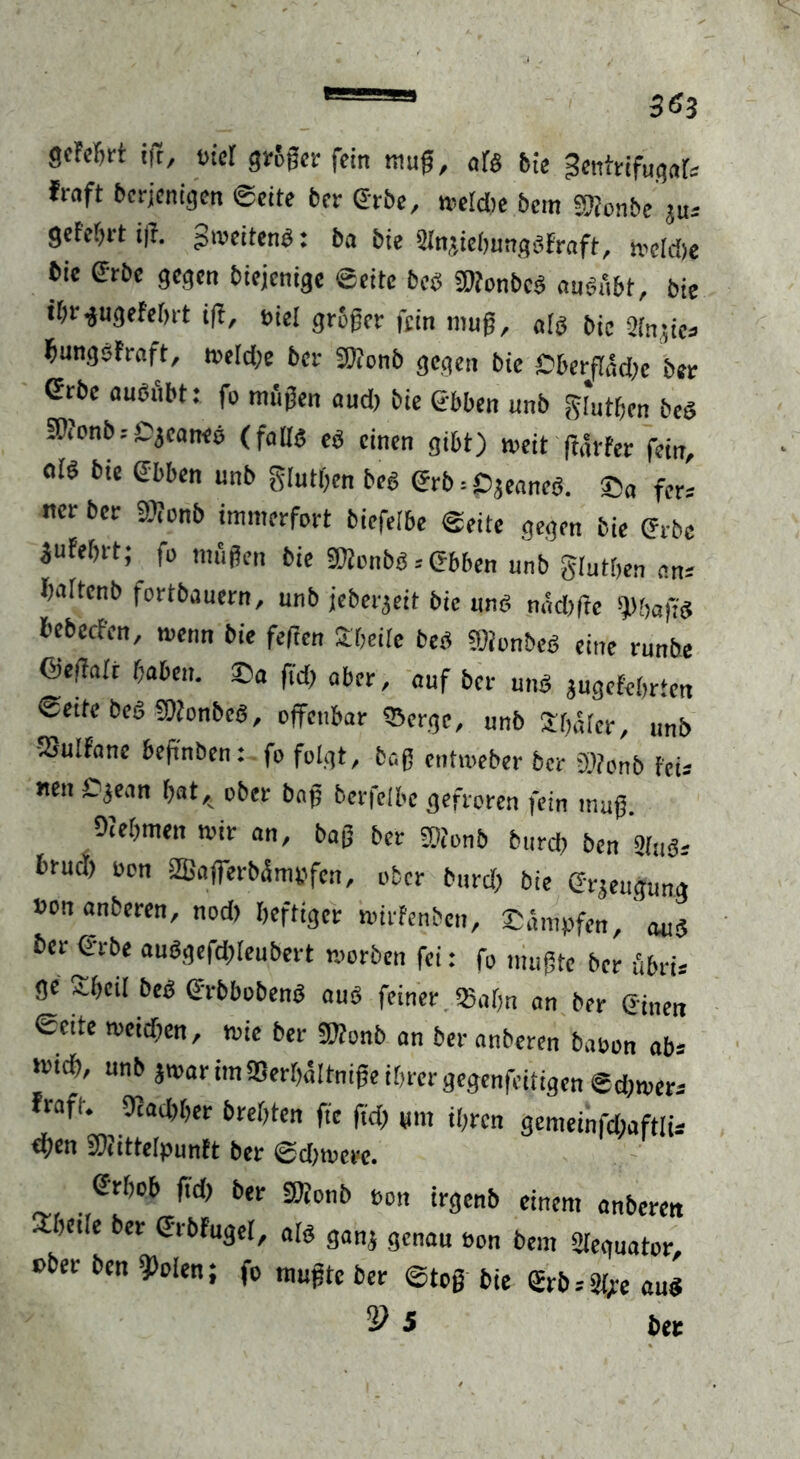 goFcfirt iß, Biet größer fein muß, als bie ^entrifugat* froft berjenigen ©eite ber ©tbe, melcbe bem Sßonbe ju-- gefebrt iß. gtoeitenb: ba bie Stnjiehungbfraft, meldje bie (Srbe gegen biejenige ©eite beb sgfont)ca fluaÄf)t/ bje ihrgugefehrt iß, Biel großer fein muß, atb bie Stn.ßca hungsfraft, toe(d;e ber Stionb gegen bie ßberßadic ber Grbe auönbt: fo miißen aud) bie 6bben unb gfothen beb ^onb: Cjeaneb (faß« eb einen gibt) weit ßdrfer fein, ofö bie Sbben unb gluthcn beg erb = ßjeaneb. ©a fer= ner ber 9)ionb immerfort biefelbe ©eite gegen bie erbe jufeßrt; fo mußen bie ©ionbgebben unb gtuthen an* hattenb fortbauern, unb jeberjeit bie und nddißc tyhafid bebeefen, wenn bie feßen £heite beb SOionbeb eine runbe ©eßair haben. ©a fid; aber, auf ber unb jugefebrten ©eite beb Sftonbeg, offenbar tSergc, unb Sbäter, unb SSuIfanc beßnben: fo folgt, baß entweber ber D.ßonb feis nen Cjean h«t,. ober baß berfeibe gefroren fein muß. Oietimen mir an, baß ber S)ionb burd, ben Stub-- brud) Bon 2ßafferbämpfen, ober burd; bie Crjeugung Bon anberen, nod> heftiger wirfenben, ©.impfen, ' <uib ber erbe aubgefdßeubert worben fei: fo mußte ber äbrb ge ^beit beb erbbobenb aub feiner «Satin an ber ©inen ©eite weidjen, wie ber ®?onb an ber anberen baoon ab* m> unb jwar im SSerhattniße ihrer gegenfeitigen ©diwers Fraft. 9iad)her breßten ftc fid) um ihren gcmeinfd;aftli* ftytn SOtittcIpunft bet ©d)u?ctc. erhob fid) ber SOJonb Bon irgenb einem anberen athcite ber ©rbfuget, atb gan; genau Bon bem «ßeguator, t>ber ben 9>oten; fo mußte ber ©tcß bie ©rb^e au«