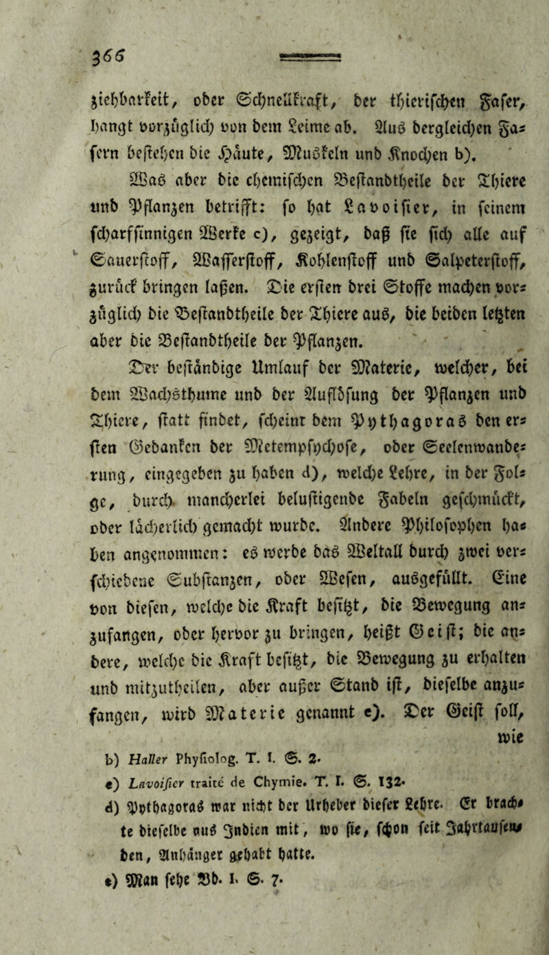 äicbbarfeit, ober ©d)ncUh*aft, ber tbierifchen gafer, bangt oor^tiglid; oon bem Seime ab. Sluö bergleid)en gas fern befielen btc Jpäute, Sftuufcln unb $nod;en b). 2£aö aber btc chemtfchcn 2>eßanbtl)eile ber &btere tmb ^flan$en betrifft: fo bat Saooifter, in feinem fd;arfftnnigen 2öerfe c), gezeigt, baß fie ftd> alle auf Ccmerftoff, Sßafferfioff, Äoblenftoff unb ©alpeterftoff, gurutf bringen laßen, £ie erften brei 0toffe machen t>ors jüglid; bie SPeßanbtbeile ber ^b>icre auä, bie beiben lebten aber Die 25e|Tanbtbeile ber 9)flan$en. SDev beftanbige Umlauf ber $D?atcric, meldjer, bet bem 2Bad)6tbume unb ber Sluflbfung ber 9)flan$en unb Sbiere, fiatt ft'nbet, fd;einr bem $>i)thagora3 ben er« ffen ©ebanfen ber fÜ?etempfr>d;ofc ^ ober ©eelenmanbes tung, eingegeben $u haben d), meld;e Sebre, in ber gol« gc, burd> mancherlei beluftigenbe gabeln gefd;mucft, ober lad^erlid) gemacht mürbe. Slnbere ^b^efopben ba* ben angenommen: e$ merbe ba6 Weltall burd) sroci oers fclncbene (Subftanjen, ober SScfen, auögefullt. (Eine pon biefen, weld)e bie Äraft bcftl§t, bie Bewegung an* Anfängen, ober beröor ju bringen, beißt ©ctfl; bie ans bere, »eiche bie äraftbcfifct, bie SSemegung ju erbalten unb mitjutbeilen, aber außer 0tanb ift, biefelbe an$us fangen, mirb Materie genannt e)- ©eiß fall, mie b) Haller Phyfiolog. T. I. ©. 2- t) Lavoifier traite de Chymie. T. I. ©. 132* d) $)ptl)agora$ war nitftt ber Urbeber biefer geljrc. (Er brach# te biefelbe ou$ gnbtcn mit, m fie, f<$on feit Babvtaufen# ben, Olnbanget ftrbafct batte. •) $ian felje 33b. I. ©. 7*