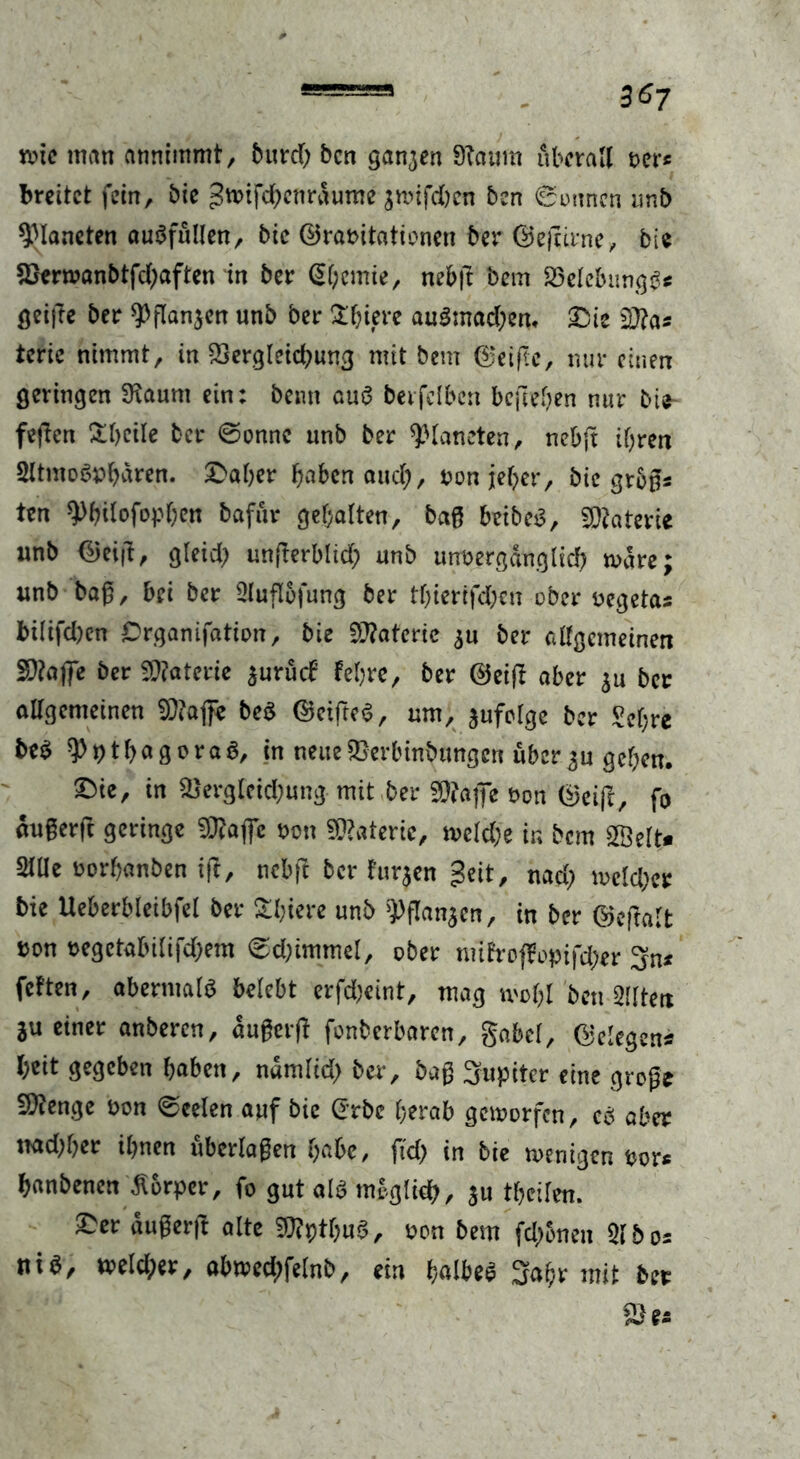 tvtc man annimmt, burd; bcn ganzen Sftaum überall t>er« breitet fein, bie gmfdhcnrdurne jmifd)en ben ©onnen unb Planeten auSfullen, bie ©raritationen ber ©ejrirne, bi« 2yenvanbtfd)aften in ber (S&cmie, neb|t bem Sßelcbungg* geifte ber ^flanaen unb ber Üftiere au£mad)en, £ue $ftas terie nimmt, in SSergleidmng mit bem (Reifte, nur einen geringen SKaum ein: beim auS berfclbcn befielen nur bie- feilen Übeile ber ©onnc unb ber Planeten, nebjt ihren Sltmoö^aren. £>aber haben and), ron jeher, bie groß* ten Wlofopben bafuv gehalten, baß beibcS, Materie unb ©eijl, gleid? unßerblid; unb unvergänglich märe; unb baß, bei ber Slufl&fung ber tf)iertfd;en ober vegetas bi(ifd)en Organifation, bie Materie au ber allgemeinen SDtafe ber Materie aurücf feiere, ber ©eift aber au ber allgemeinen 93?aße be$ ©eifteS, um, jufclge ber Sehre be^ 91b a g o r a 3, in neue £>erbinbungcn über 3u geben, ©ie, in &ergleid)ung mit ber 9)?aj]e von ©eift, fo änßerft geringe von Materie, mcldje in bem 5Öelt* 2lüe oorbanben ift, nebft ber hirjen geit, nad; mcld;cr bie Ueberbleibfel ber Übiere unb ^flanaen, in ber ©eßalt »on regetabilifdjem ©d;immel, ober nufrof¥opifd)er 3n* fetten, abermals belebt erfd;eint, mag tvoljl ben eilten ju einer anberen, dußerfl fonberbaren, gabel, ©elegeni l;eit gegeben haben, ndmlid) ber, baß Jupiter eine große £D?enge von ©eelen auf bie G'rbe herab gcivorfcn, cb aber md;her ihnen uberlaßen habe, ftd> in bie wenigen vor« hanbenen Körper, fo gut als möglich, au theilen. ^er dußerjl alte $?ptbuS, von bem fd;5nen Qlbos niö, a>eld;er, abwed;felnb, ein halbes 3ahr mit ber SD es