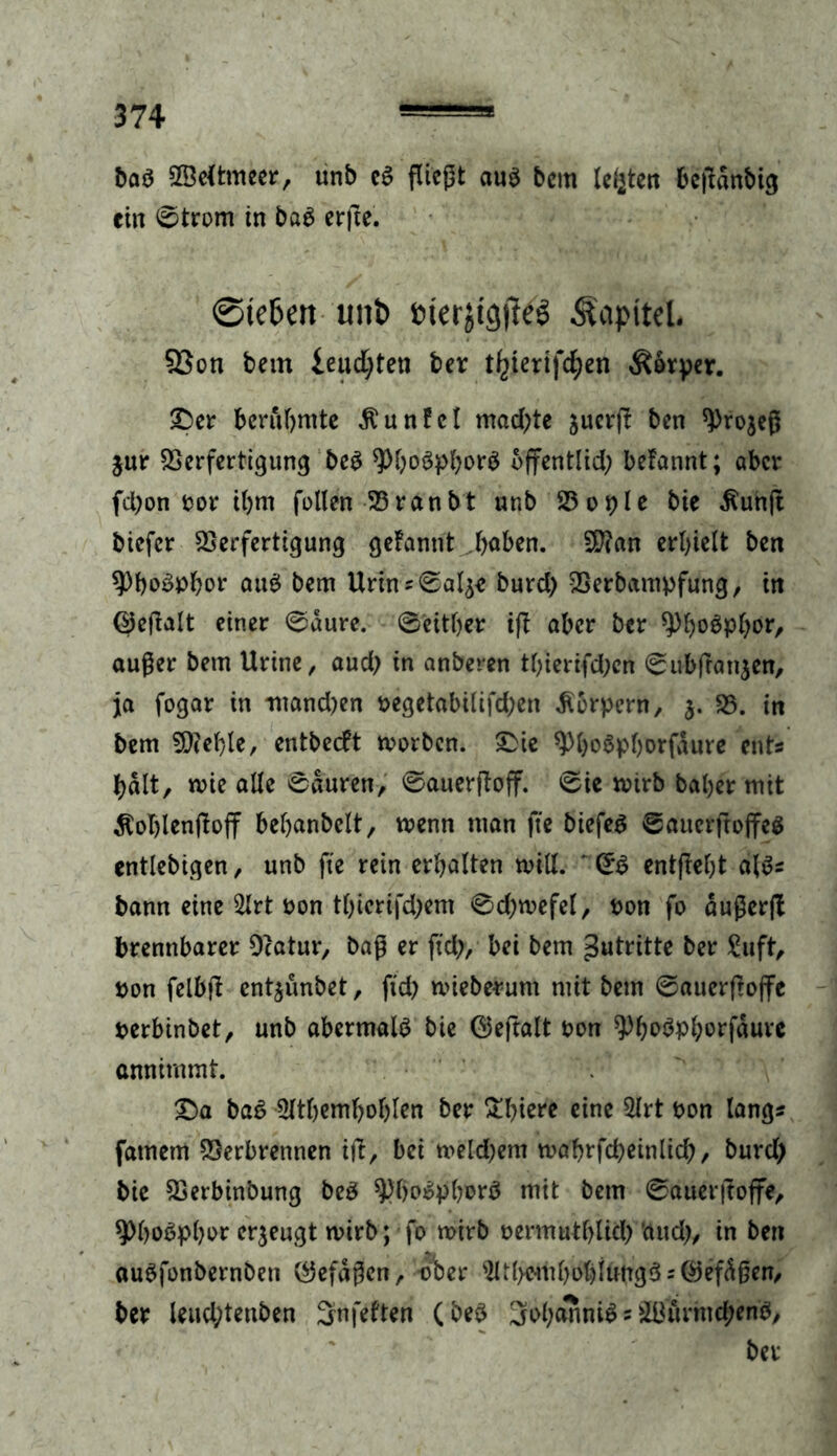 baö VMtmeer, unb e$ fließt au$ bem lebten beftanbig ein ©trom in ba$ erfte. 0te6m unt) fc>terjtc$e$ Kapitel. SScn bem ieudjten ber t^ierifc^en Äfoper. Der berühmte Äunfcl machte juer(! ben tyrojeß jur Verfertigung be$ $>bo3pbor$ öffentlich befannt; aber fchon ror ihm fallen 25ranbt «r.b 23 o r>Ie bie $unjt biefer Verfertigung gefannt höben. V?an erhielt ben Phosphor au$ bem Urtnv©al£* burd) Verbampfung, in ©eftalt einer ©aure. ©either ift aber ber 9)bo$Phbrr außer bem Urine, aud) in anberen thierifd;en ©ubfranjen, ja fogar in manchen pegetabilifd)en Körpern, V. in bem Giehle, entbeeft worben. Die $)ho$phorfäure ents halt, wie alle ©duren, ©auerftoff. ©ie wirb bahermit $oT)lenjtoff behanbelt, wenn man fie biefer ©auerftoffes entlebigen, unb fte rein erhalten will. ' ©S entfteht «lös bann eine 2lrt oon thicrifd)em ©d)wefel, pon fo dußerft brennbarer Dcatur, baß er fid), bei bem Antritte ber £uft, pon felbft ent^unbet, fid) wieberum mit bem ©auerftoffe perbinbet, unb abermals bie ©eftalt Pon ^hoöpharfduve annimmt. Da ba6 5lthemhohlen ber Stf>ierc eine 2lrt pon lang* fatnem Verbrennen ift, bei wekhem wahrfcheinlich/ burd) bie Verbinbung beö $K)o$pfwr$ mit bem ©auerjtoffe, 9>ho«phor erzeugt wirb ; fo wirb permuthlid) 'aud), in ben auSfonbernben ©efdßen, ■■ober sHt(>cmhohiung3s©efdßen, ber leud)tenben 3nfelten (be$ 3ol)anni£ = 38örmd;enb, ber